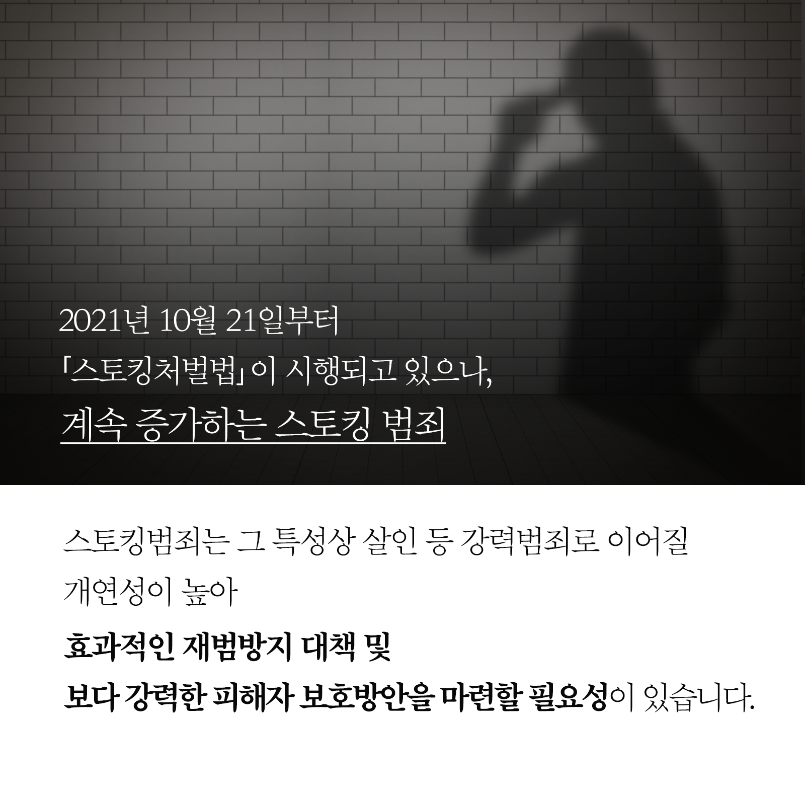 2021년 10월 21일부터 스토킹처벌법 이 시행되고 있으나, 계속 증가하는 스토킹 범죄  스토킹범죄는 그 특성상 살인 등 강력범죄로 이어질 개연성이 높아 효과적인 재범방지 대책 및 보다 강력한 피해자 보호방안을 마련할 필요성이 있습니다