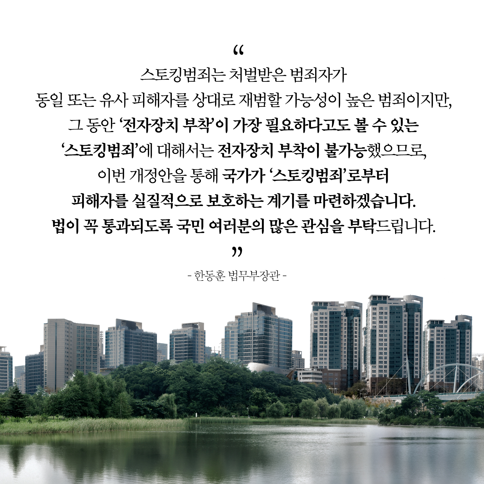 스토킹범죄는 처벌받은 범죄자가 동일 또는 유사 피해자를 상대로 재범할 가능성이 높은 범죄이지만, 그 동안 '전자장치 부착' 가장 필요하다고도 볼수 있는 '스토킹범죄'에 대해서는 전자장치 부착이 불가능했으므로, 이번 개정안을 통해 국가가 '스토킹범죄' 피해자를 실질적으로 보호하는 계기를 마련하겠습니다. 법이 꼭 통과되도록 국민 여러분의 많은 관심을 부탁드립니다. " -한동훈 법무부장관