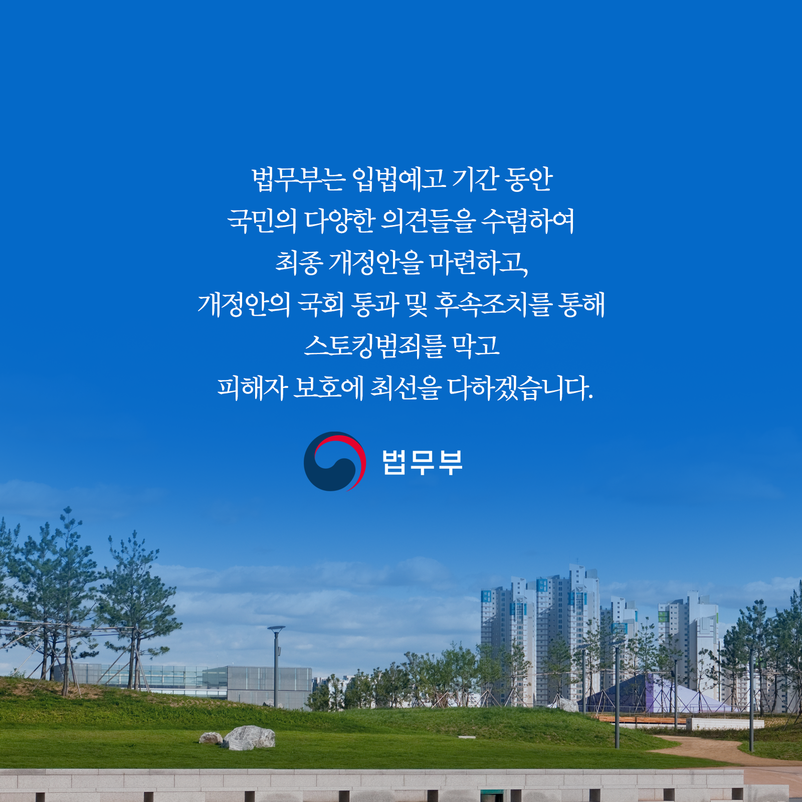 법무부는 입법예고 기간 동안 국민의 다양한 의견들을 수렴하여 최종 개정안을 마련하고, 개정안의 국회 통과 및 후속조치를 통해 스토킹범죄를 막고 피해자 보호에 최선을 다하겠습니다