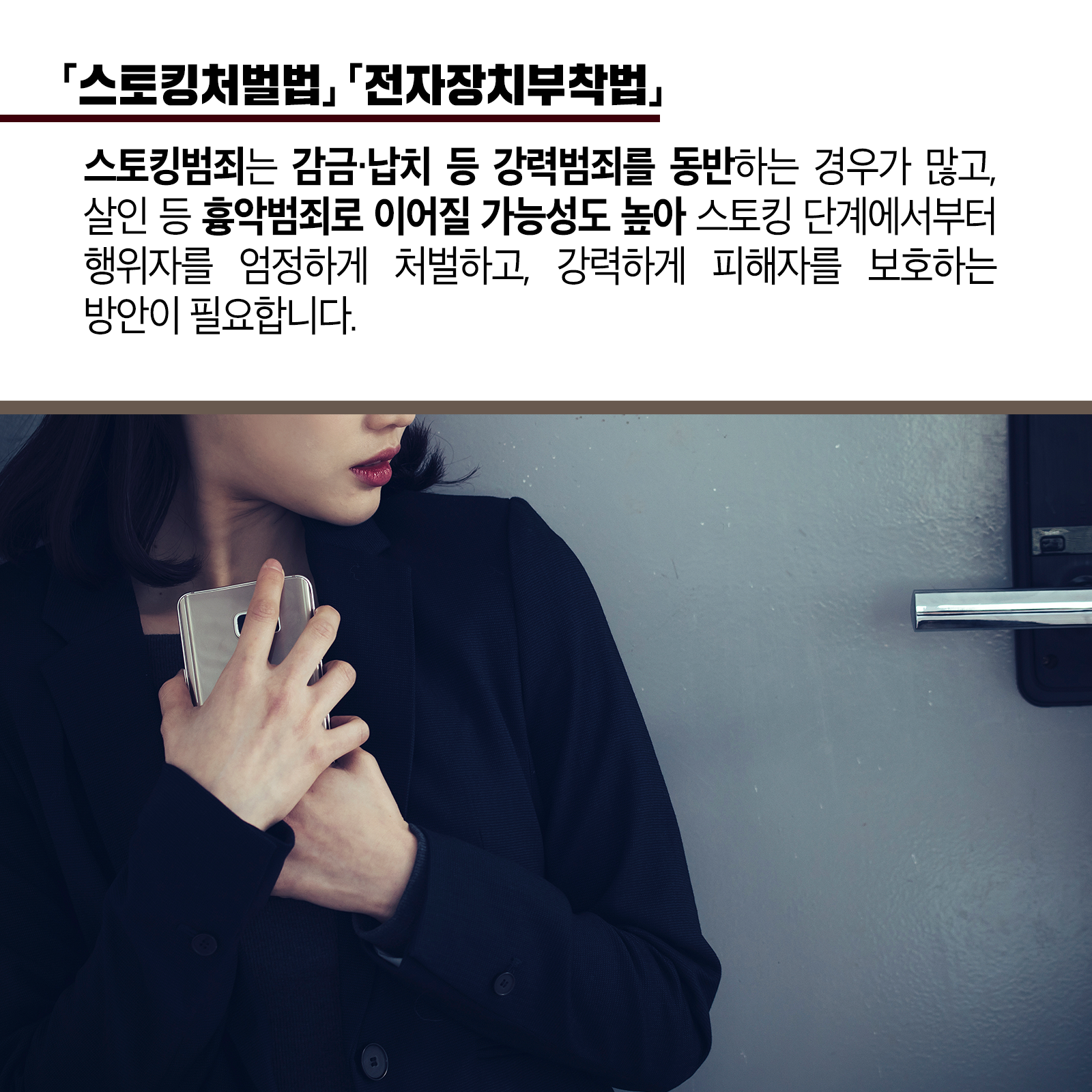 두 번째 카드뉴스입니다. <스토킹처벌법, 전자장치부착법> 스토킹범죄는 감금&middot;납치 등 강력범죄를 동반하는 경우가 많고, 살인등 흉악범죄로 이어질 가능성도 높아 스토킹 단계에서부터 행위자를 엄정하게 처벌하고, 강력하게 피해자를 보호하는 방안이 필요합니다.