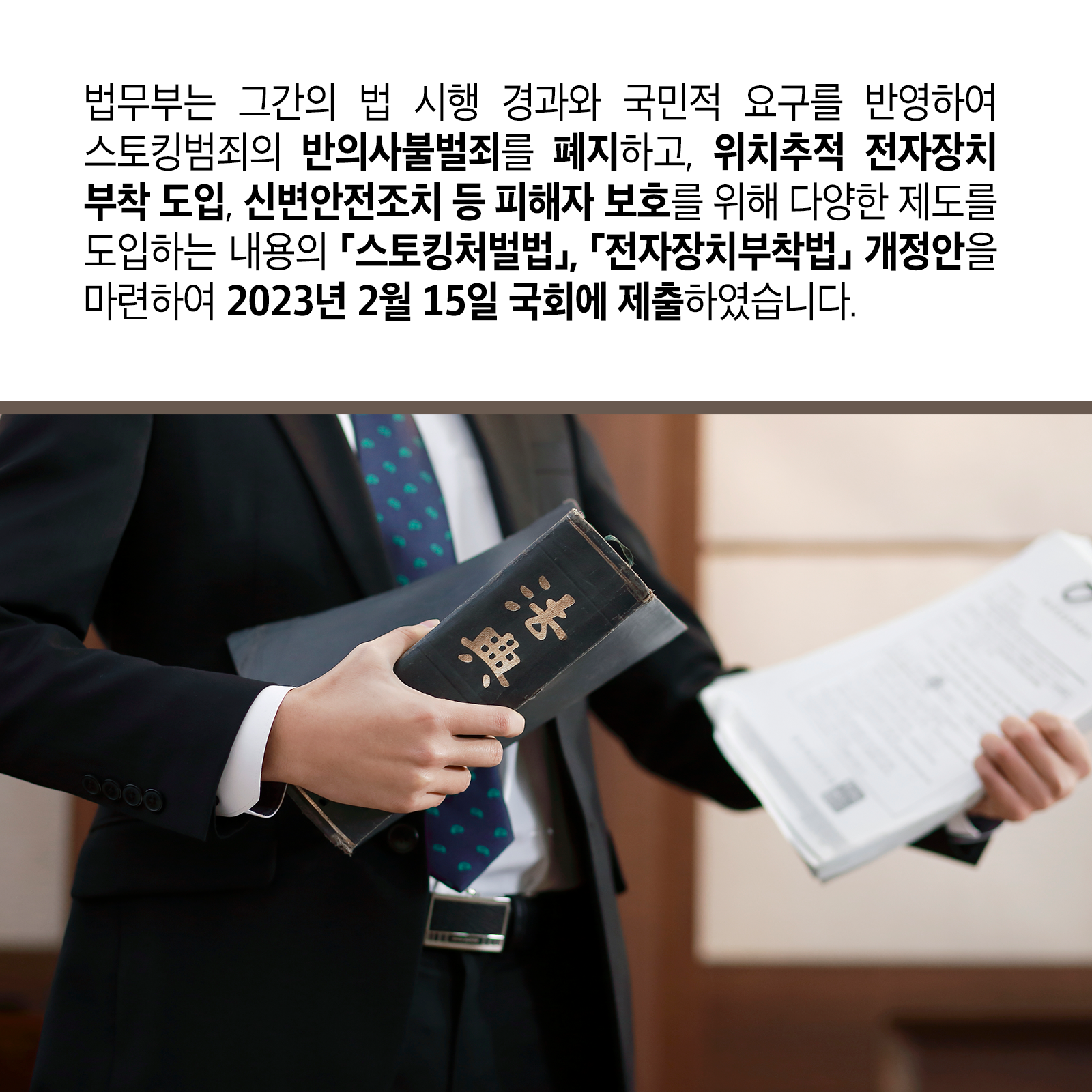 세 번째 카드뉴스입니다. 법무부는 그간의 법 시행 경과와 국민적 요구를 반영하여 스토킹범죄의 반의사불벌죄를 폐지하고, 위치추적 전자장치 부착 도입, 신변안전조치 등 피해자 보호를 위해 다양한 제도를 도입하는 내용의 ｢스토킹처벌법｣ ｢전자장치부착법｣ 개정안을 마련하여 &rsquo;23. 2. 15. 국회에 제출하였습니다.