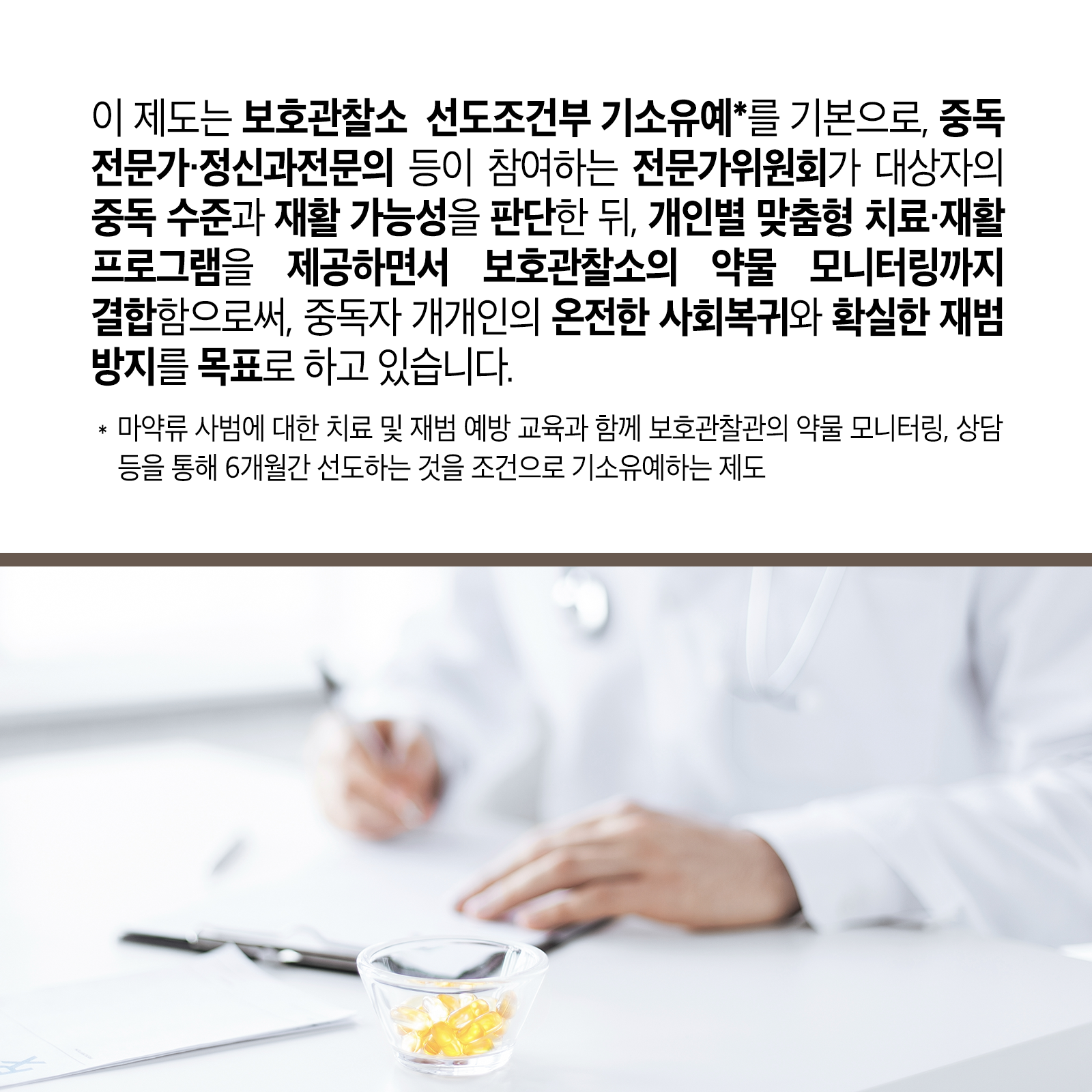 네 번째 카드뉴스입니다. 이 제도는 보호관찰소  선도조건부 기소유예*를 기본으로, 중독전문가‧정신과전문의 등이 참여하는 전문가위원회가 대상자의 중독 수준과 재활 가능성을 판단한 뒤, 개인별 맞춤형 치료‧재활 프로그램을 제공하면서 보호관찰소의 약물 모니터링까지 결합함으로써, 중독자 개개인의 온전한 사회복귀와 확실한 재범 방지를 목표로 하고 있습니다. * 마약류 사범에 대한 치료 및 재범 예방 교육과 함께 보호관찰관의 약물 모니터링, 상담 등을 통해 6개월간 선도하는 것을 조건으로 기소유예하는 제도
