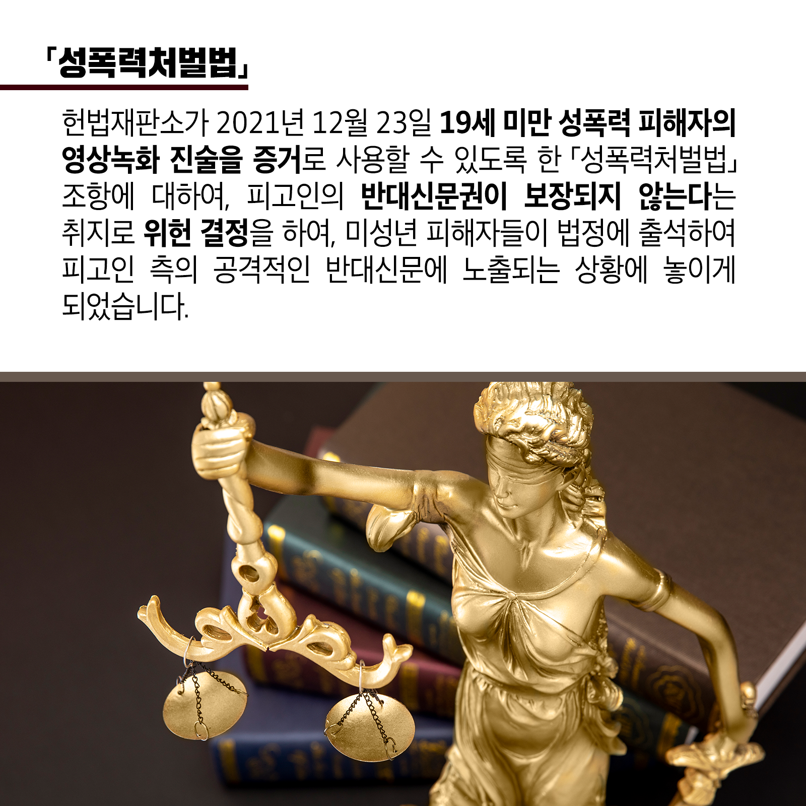 네 번째 카드뉴스입니다. <성폭력처벌법>  헌법재판소가 '21. 12. 23. 19세 미만 성폭력 피해자의 영상녹화 진술을증거로 사용할 수 있도록 한 ｢성폭력처벌법｣ 조항에 대하여, 피고인의 반대신문권이 보장되지 않는다는 취지로 위헌 결정을 하여, 미성년 피해자들이 법정에 출석하여 피고인 측의 공격적인 반대신문에 노출되는 상황에 놓이게 되었습니다.