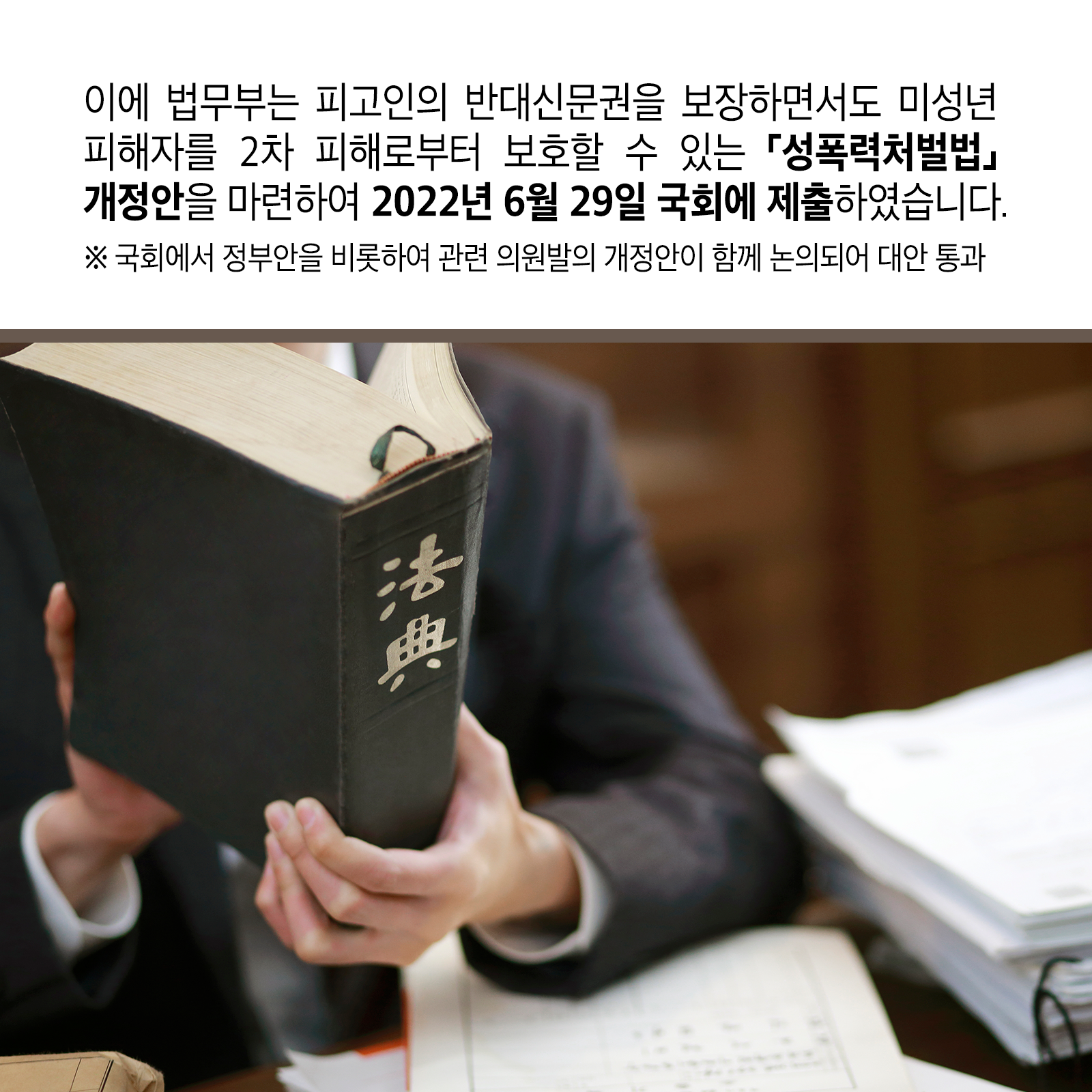 다섯 번째 카드뉴스입니다. 이에 법무부는 피고인의 반대신문권을 보장하면서도 미성년 피해자를 2차 피해로부터 보호할 수 있는 ｢성폭력처벌법｣ 개정안을 마련하여 &rsquo;22. 6. 29. 국회에 제출하였습니다. ※ 국회에서 정부안을 비롯하여 관련 의원발의 개정안이 함께 논의되어 대안 통과
