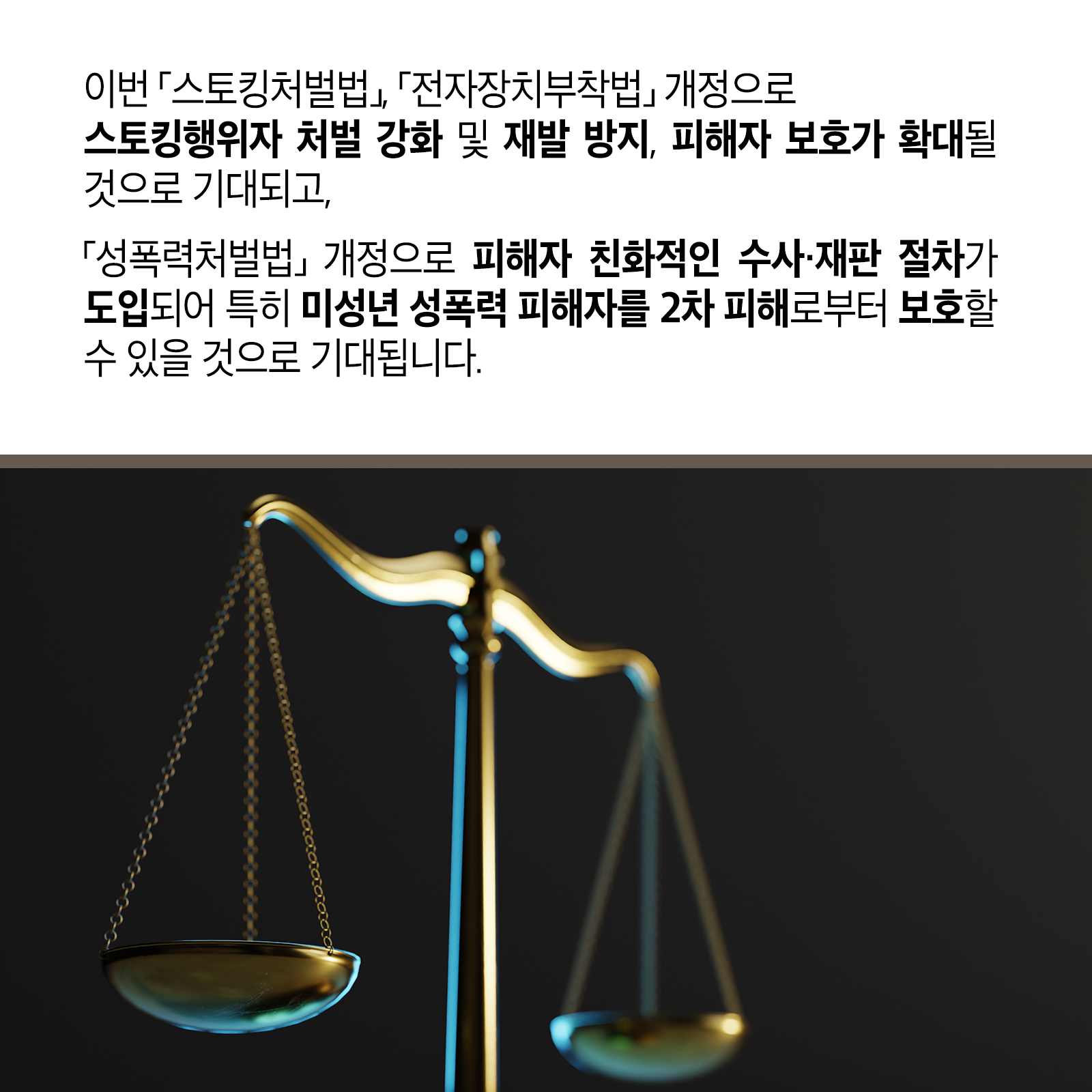 여덟 번째 카드뉴스입니다.  이번 ｢스토킹처벌법｣ ｢전자장치부착법｣ 개정으로 스토킹행위자 처벌 강화 및 재발 방지, 피해자 보호가 확대될 것으로 기대되고,｢성폭력처벌법｣ 개정으로 피해자 친화적인 수사&middot;재판 절차가 도입되어 특히 미성년 성폭력 피해자를 2차 피해로부터 보호할 수 있을 것으로 기대됩니다.