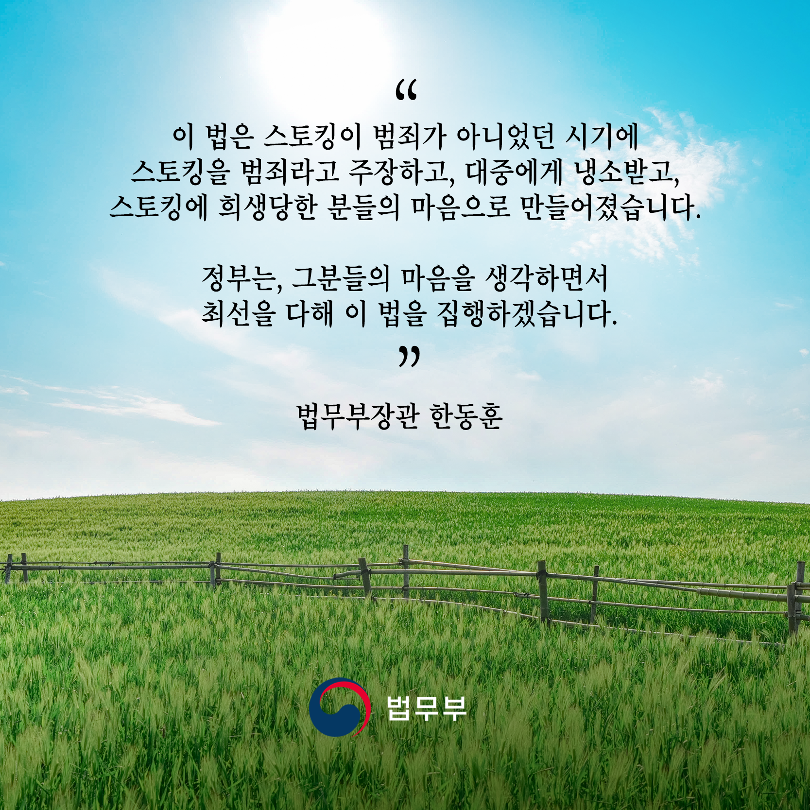 아홉 번째 카드뉴스입니다. "이 법은 스토킹이 범죄가 아니었던 시기에 스토킹을 범죄라고 주장하고, 대중에게 냉소받고, 스토킹에 희생당한 분들의 마음으로 만들어졌습니다. 정부는, 그 분들의 마음을 생각하면서 최선을 다해 이 법을 집행하겠습니다." - 법무부장관 한동훈 - 