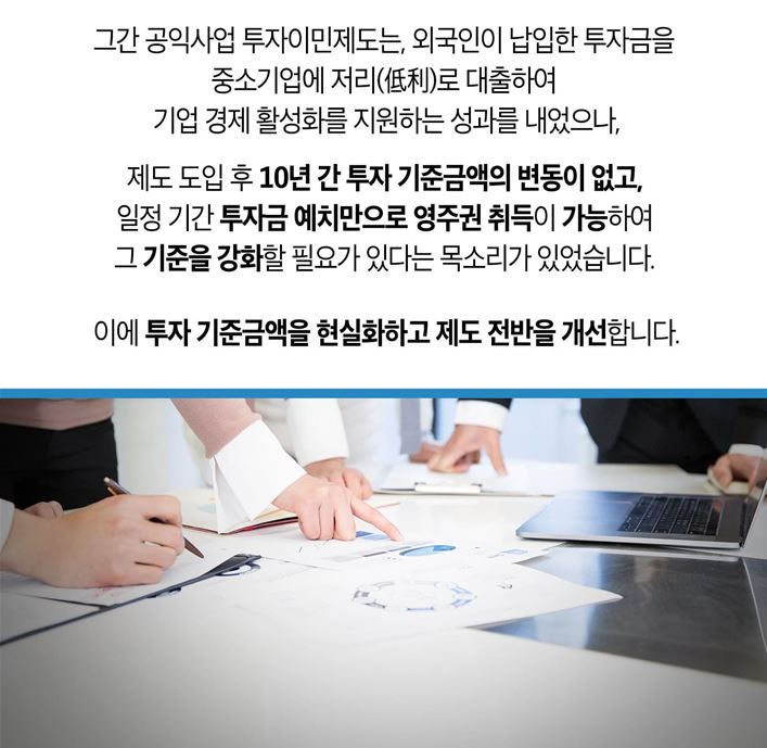 그간 공익사업 투자이민제도는, 외국인이 납입한 투자금을 중소기업에 저리(低利)로 대출하여 기업 경제 활성화를 지원하는 성과를 내었으나, 도입 후 10년 간 투자 기준금액의 변동이 없고, 일정 기간 투자금 예치만으로 영주권 취득이 가능하여 그 기준을 강화할 필요가 있다는 목소리가 있었습니다. 이에 투자 기준금액을 현실화하고 제도 전반을 개선합니다.