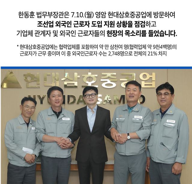 한동훈 법무부장관은 7.10.(월) 영암 현대삼호중공업에 방문하여 조선업 외국인 근로자 도입 지원 상황을 점검하고 기업체 관계자 및 외국인 근로자들의 현장의 목소리를 들었습니다. * 현대삼호중공업에는 협력업체를 포함하여 약 만 삼천여 명(협력업체 약 9천4백명)의 근로자가 근무 중이며 이 중 외국인근로자 수는 2,748명으로 전체의 21% 차지