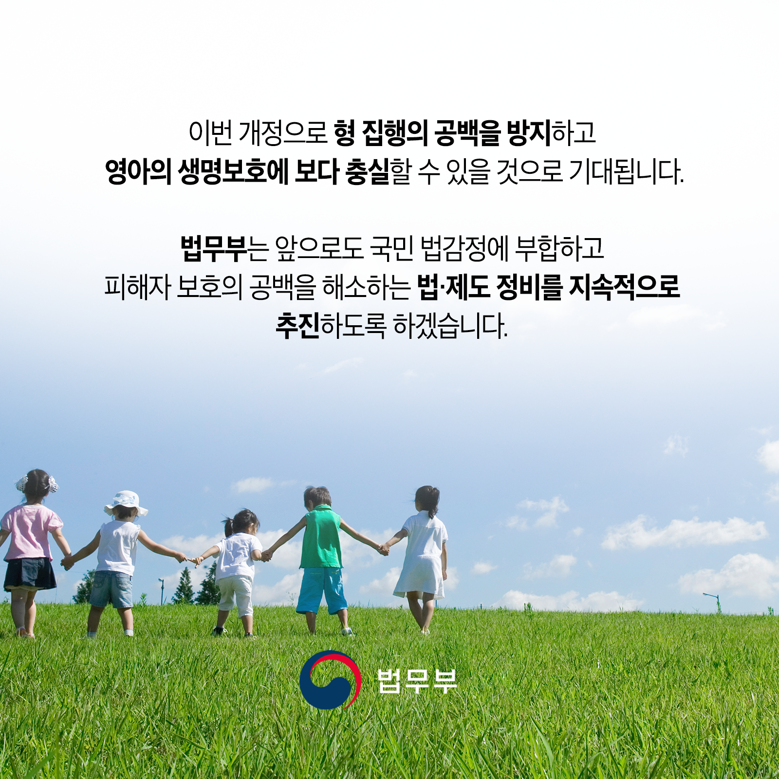 이번 개정으로 형 집행의 공백을 방지하고 영아의 생명보호에 보다충실할 수 있을 것으로 기대됩니다. 법무부는 앞으로도 국민 법감정에 부합하고 피해자 보호의 공백을 해소하는 법&middot;제도 정비를 지속적으로 추진하도록 하겠습니다.