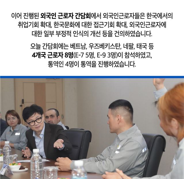 이어 진행된 외국인 근로자 간담회에서 외국인 근로자들은 한국에서의 취업기회 확대, 한국문화에 대한 접근기회 확대, 외국인근로자에 대한 일부 부정적 인식의 개선 등을 건의하였습니다. 오늘 간담회에는 베트남, 우즈베키스탄, 네팔, 태국 등 4개국 근로자 8명(E-7 5명, E-9 3명)이 참석하였고, 통역인 4명이 통역을 진행하였습니다.