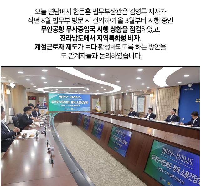 오늘 면담에서 한동훈 법무부장관은 김영록 지사가 작년 8월 법무부 방문 시 건의하여 올 3월부터 시행 중인 무안공항 무사증입국 시행 상황을 점검하였고, 전라남도에서 지역특화형 비자, 계절근로자 제도가 보다 활성화되도록 하는 방안을 도 관계자들과 논의하였습니다.
