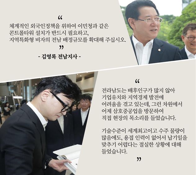 김영록 전남지사는 “체계적인 외국인정책을 위하여 이민청과 같은 콘트롤타워 설치가 반드시 필요하고, 지역특화형 비자의 전남 배정규모를 확대해달라”고 말했습니다. 한동훈 법무부장관은 “전라남도는 배후인구가 많지 않아 기업유치와 지역경제 발전에 어려움을 겪고 있는데, 그런 차원에서 어제 삼호중공업을 방문하여 직접 현장의 목소리를 들었습니다. 기술수준이 세계최고이고 수주 물량이 많음에도, 용접 인력이 없어서 납기일을 맞추기 어렵다는 절실한 상황에 대해 들었습니다.” 고 말했습니다. 