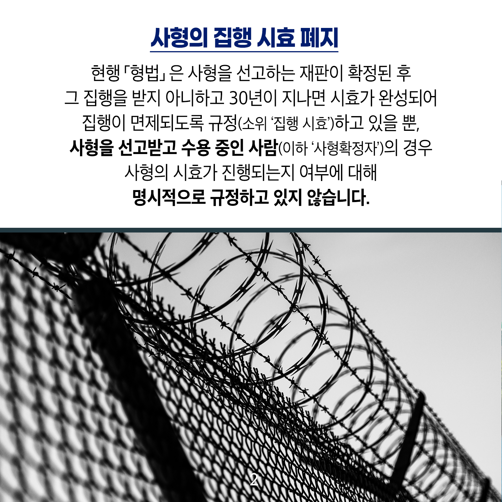 [사형의 집행 시효 폐지]  현행 ｢형법｣은 사형을 선고하는 재판이 확정된 후 그 집행을 받지아니하고 30년이 지나면 시효가 완성되어 집행이 면제되도록 규정(소위 &lsquo;집행 시효&rsquo;)하고 있을 뿐, 사형을 선고받고 수용 중인 사람(이하 &lsquo;사형확정자&rsquo;)의 경우 사형의 시효가 진행되는지 여부에 대해 명시적으로 규정하고 있지 않습니다.