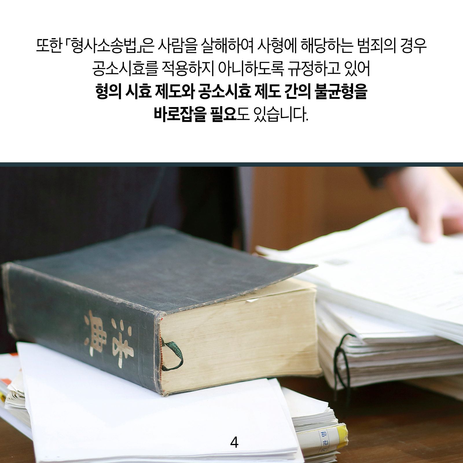 또한 ｢형사소송법｣은 사람을 살해하여 사형에 해당하는 범죄의 경우 공소시효를 적용하지 아니하도록 규정하고 있어 형의 시효 제도와 공소시효 제도 간의 불균형을 바로잡을 필요도 있습니다.