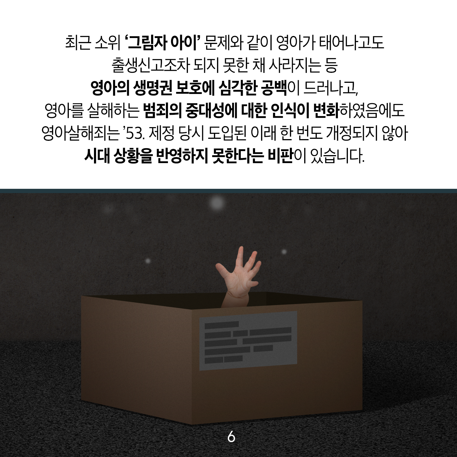최근 소위 &lsquo;그림자 아이&rsquo; 문제와 같이 영아가 태어나고도 출생신고조차 되지 못한 채 사라지는 등 영아의 생명권 보호에 심각한 공백이 드러나고, 영아를 살해하는 범죄의 중대성에 대한 인식이 변화하였음에도 영아살해죄는 &rsquo;53. 제정 당시 도입된 이래 한 번도 개정되지 않아 시대 상황을 반영하지 못한다는 비판이 있습니다.