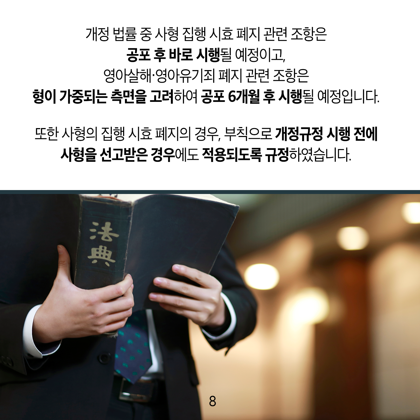개정 법률 중 사형 집행 시효 폐지 관련 조항은 공포 후 바로 시행될 예정이고, 영아살해‧영아유기죄 폐지 관련 조항은 형이 가중되는 측면을 고려하여 공포 6개월 후 시행될 예정입니다. 또한 사형의 집행 시효 폐지의 경우, 부칙으로 개정규정 시행 전에사형을 선고받은 경우에도 적용되도록 규정하였습니다. 