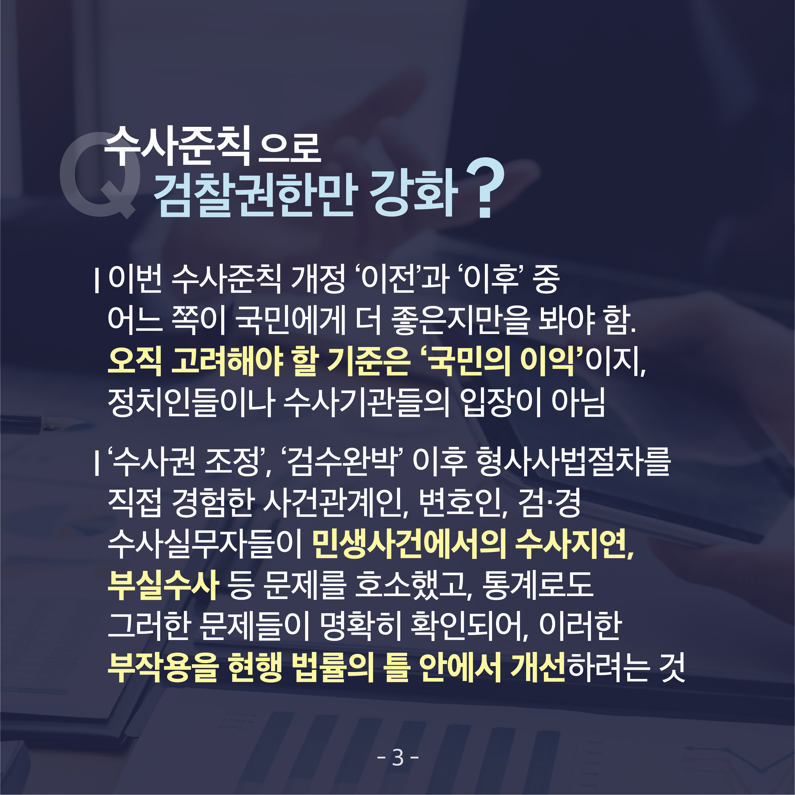 네 번째 카드뉴스입니다. 수사준칙으로 검찰권한만 강화? ▲이번 수사준칙 개정 '이전'과 '이후' 중 어느 쪽이 국민에게 더 좋은지만을 봐야 함. 오직 고려해야 할 기준은 '국민의 이익'이지 정치인들이나 수사기관들의 입장이 아님 ▲'수사권 조정', '검수완박' 이후 형사사법절차를 직접 경험한 사건관계인, 변호인, 검&middot;경 수사실무자들이 민생사건에서의 수사지연, 부실수사 등 문제를 호소했고, 통계로도 그러한 문제들이 명확히 확인되어, 이러한 부작용을 현행 법률의 틀 안에서 개선하려는 것 