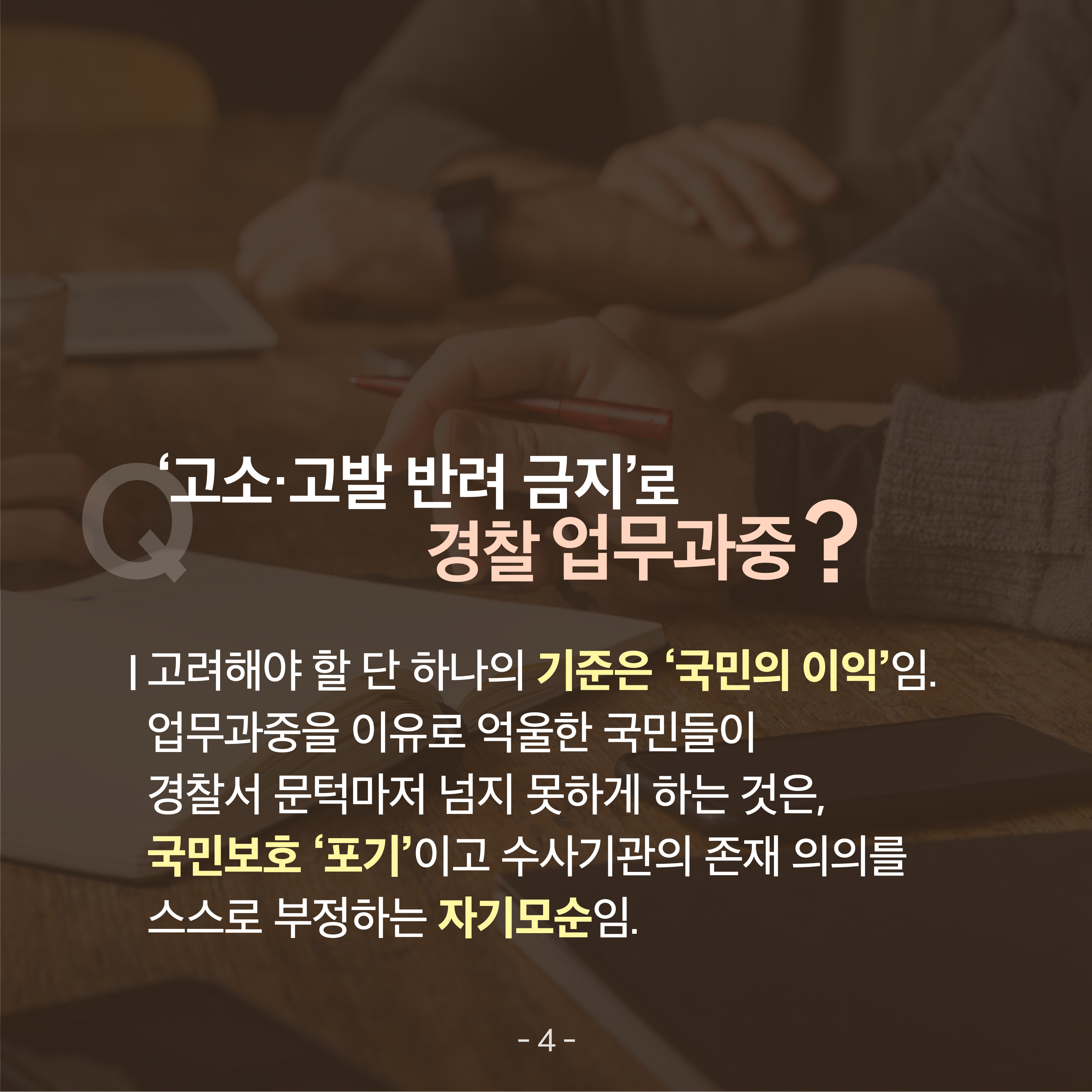  다섯 번째 카드뉴스입니다. '고소&middot;고발 반려 금지'로 경찰 업무과중? 고려해야 할 단 하나의 기준은 '국민의 이익'임. 업무과중을 이유로 억울한 국민들이 경찰서 문턱을 넘지 못하게 하는 것은, 국민보호 '포기'이고 수사기관의 존재 의의를 스스로 부정하는 자기모순임. 