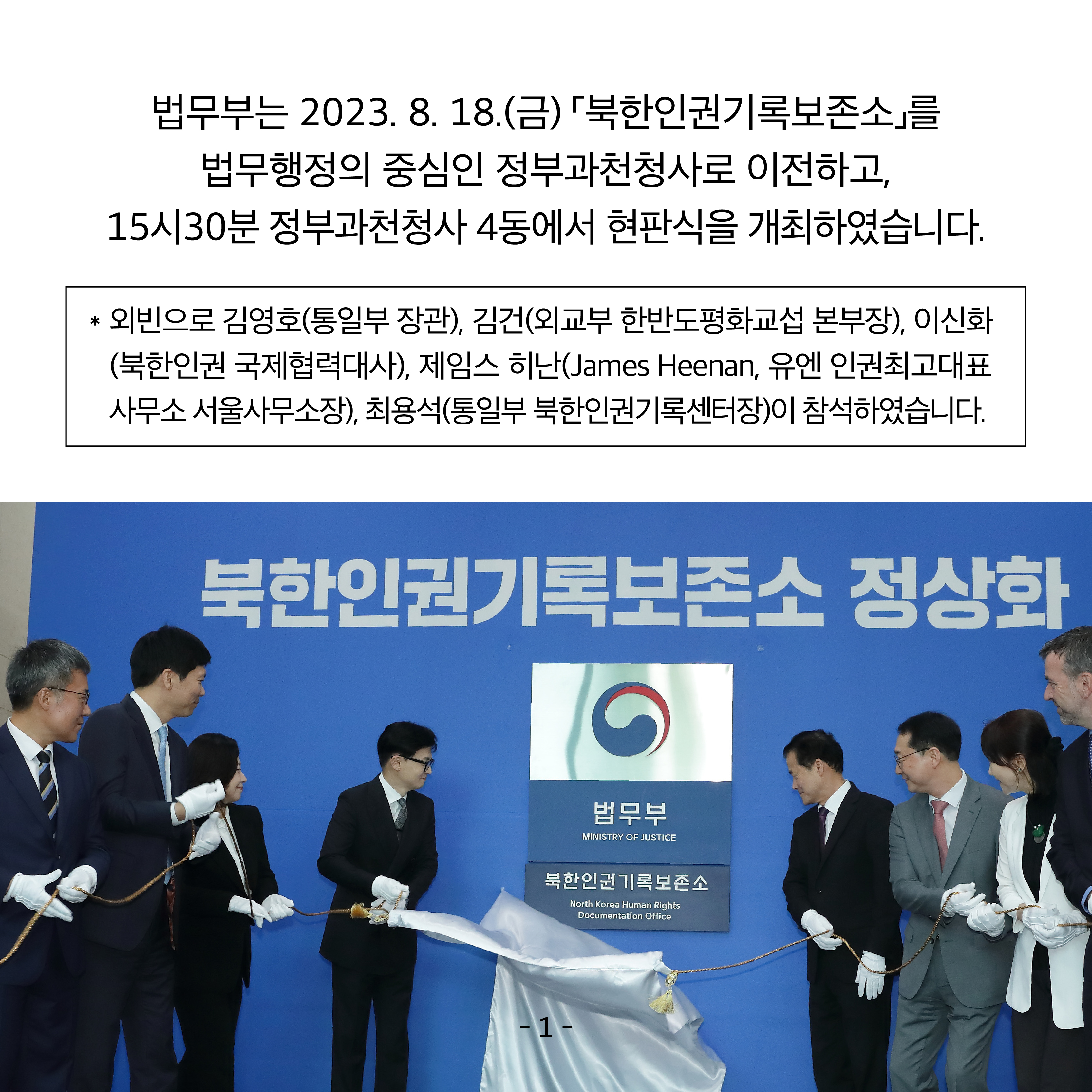 두 번째 카드뉴스입니다.  법무부는 2023. 8. 18.(금) ｢북한인권기록보존소｣를 법무행정의 중심인 정부과천청사로 이전하고, 15시 30분 정부과천청사 4동에서 현판식을 개최하였습니다.  ※ 외빈으로 김영호(통일부 장관), 김건(외교부 한반도평화교섭본부장), 이신화(북한인권 국제협력대사), 제임스 히난(James Heenan, 유엔 인권최고대표사무소 서울사무소장), 최용석(통일부 북한인권기록센터장)이 참석하였습니다. 