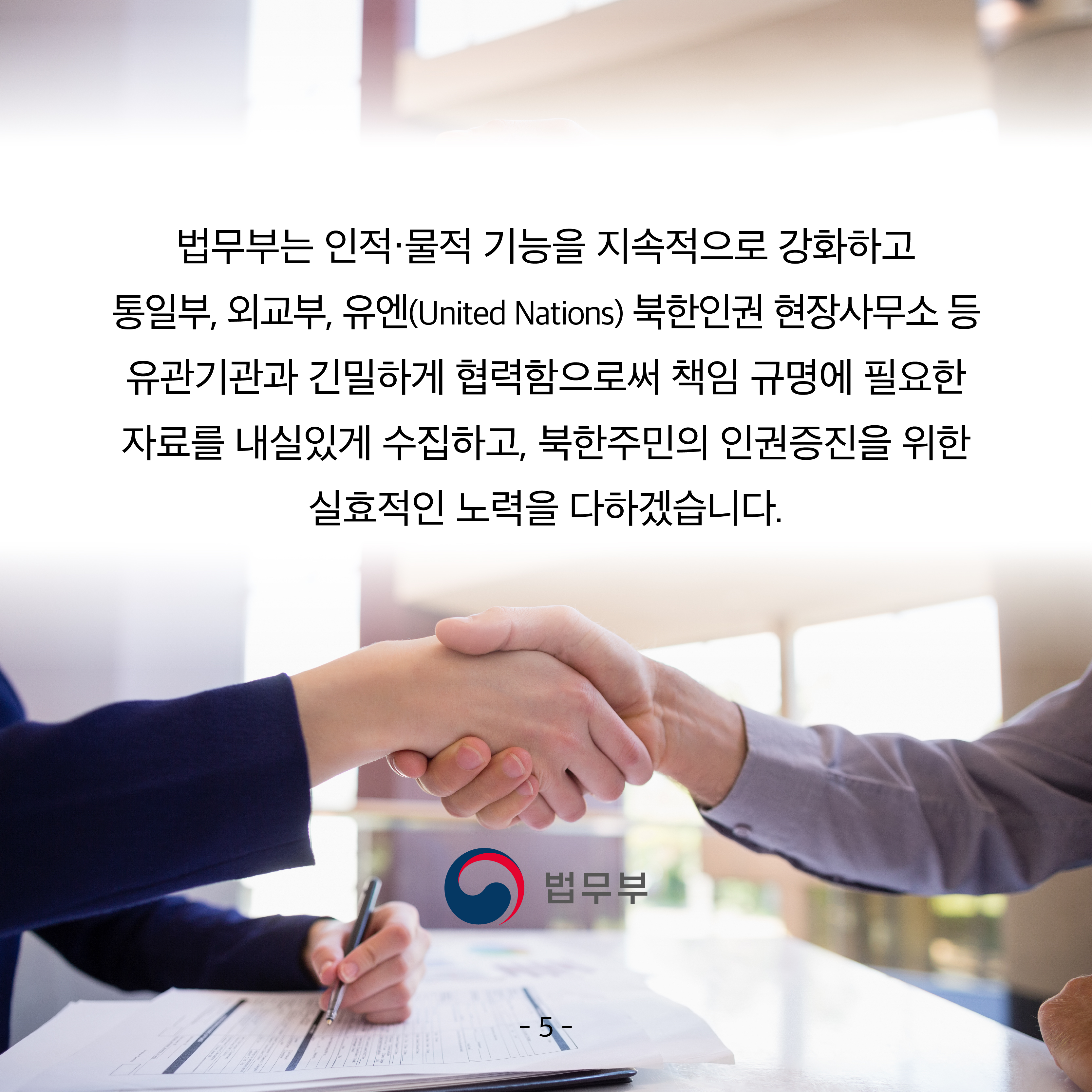 여섯 번째 카드뉴스입니다.  법무부는 인적·물적 기능을 지속적으로 강화하고 통일부, 외교부, 유엔(United Nations) 북한인권 현장사무소 등 유관기관과 긴밀하게 협력함으로써 책임 규명에 필요한 자료를 내실있게 수집하고, 북한주민의 인권증진을 위한 실효적인 노력을 다하겠습니다. 