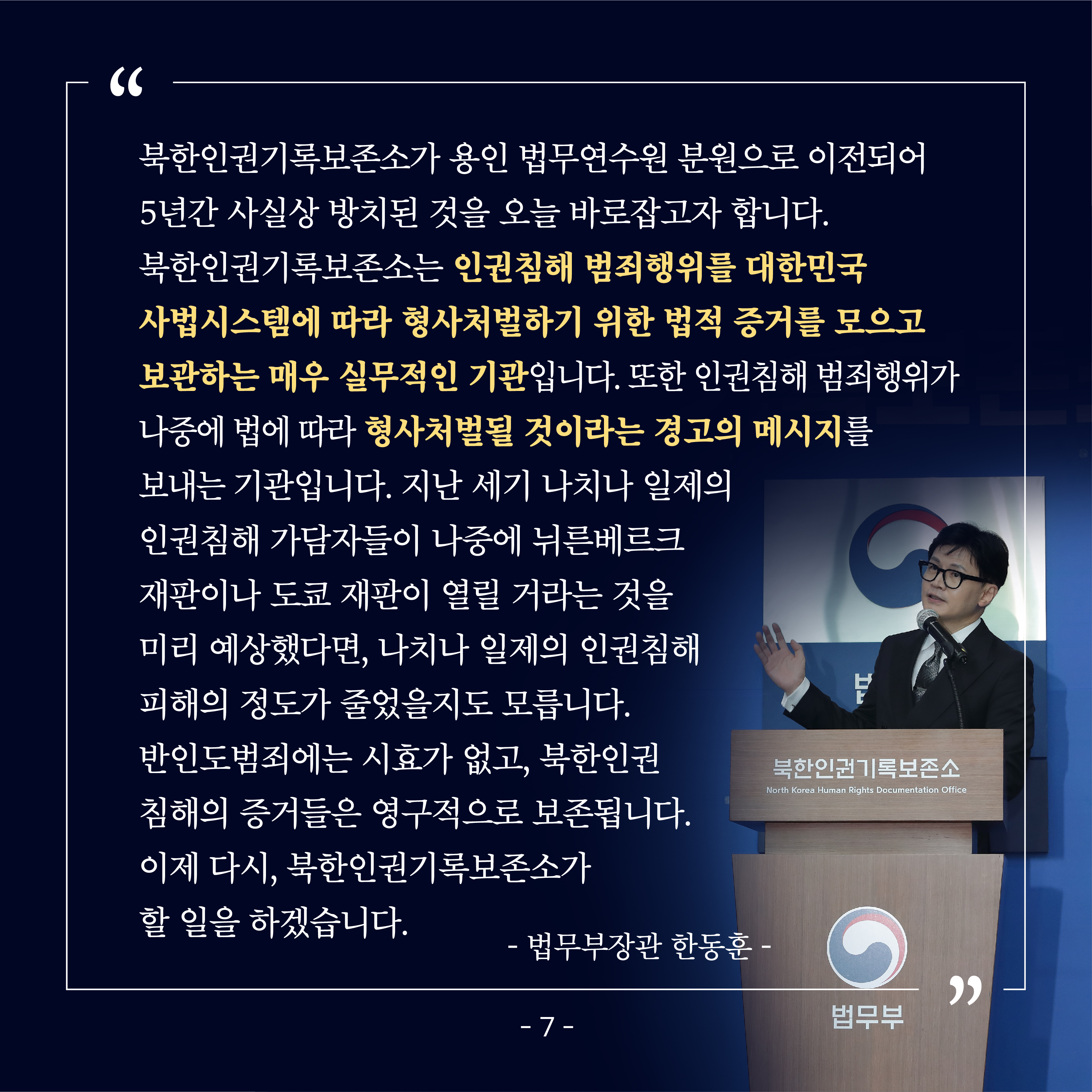 여덟 번째 카드뉴스입니다. 한동훈 법무부장관은 현판식에서, “북한인권기록보존소가 용인 법무연수원 분원으로 이전되어 5년간 사실상 방치된 것을 오늘 바로잡고자 합니다. 북한인권기록보존소는 인권침해 범죄행위를 대한민국 사법시스템에따라 형사처벌하기 위한 법적 증거를 모으고 보관하는 매우 실무적인 기관입니다. 또한 인권침해 범죄행위가 나중에 법에 따라 형사처벌될 것이라는 경고의 메시지를 보내는 기관입니다. 지난 세기 나치나 일제의인권침해 가담자들이 나중에 뉘른베르크 재판이나 도쿄 재판이 열릴 거라는 것을 미리 예상했다면, 나치나 일제의 인권침해 피해의 정도가 줄었을지도 모릅니다. 반인도범죄에는 시효가 없고, 북한인권 침해의 증거들은 영구적으로 보존됩니다. 이제 다시, 북한인권기록보존소가 할 일을 하겠습니다.”라고 하였습니다.