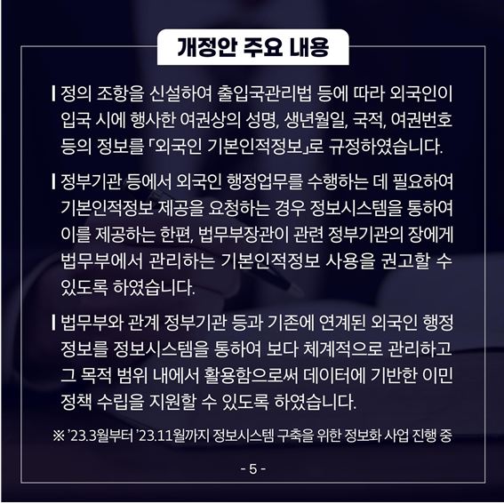 여섯 번째 카드뉴스입니다. 개정안 주요 내용 ❍ 정의 조항을 신설하여 출입국관리법 등에 따라 외국인이 입국 시에 행사한 여권상의 성명, 생년월일, 국적, 여권번호 등의 정보를 ｢외국인 기본인적정보｣로 규정하였습니다. ❍ 정부기관 등에서 외국인 행정업무를 수행하는 데 필요하여 기본인적정보제공을 요청하는 경우 정보시스템을 통하여 이를 제공하는 한편, 법무부장관이 관련 정부기관의 장에게 법무부에서 관리하는 기본인적정보 사용을권고할 수 있도록 하였습니다. ❍ 법무부와 관계 정부기관 등과 기존에 연계된 외국인 행정정보를 정보시스템을 통하여 보다 체계적으로 관리하고 그 목적 범위 내에서 활용함으로써 데이터에 기반한 이민정책 수립을 지원할 수 있도록 하였습니다. ※'23.3월부터 '23.11월까지 정보시스템 구축을 위한 정보화 사업 진행중