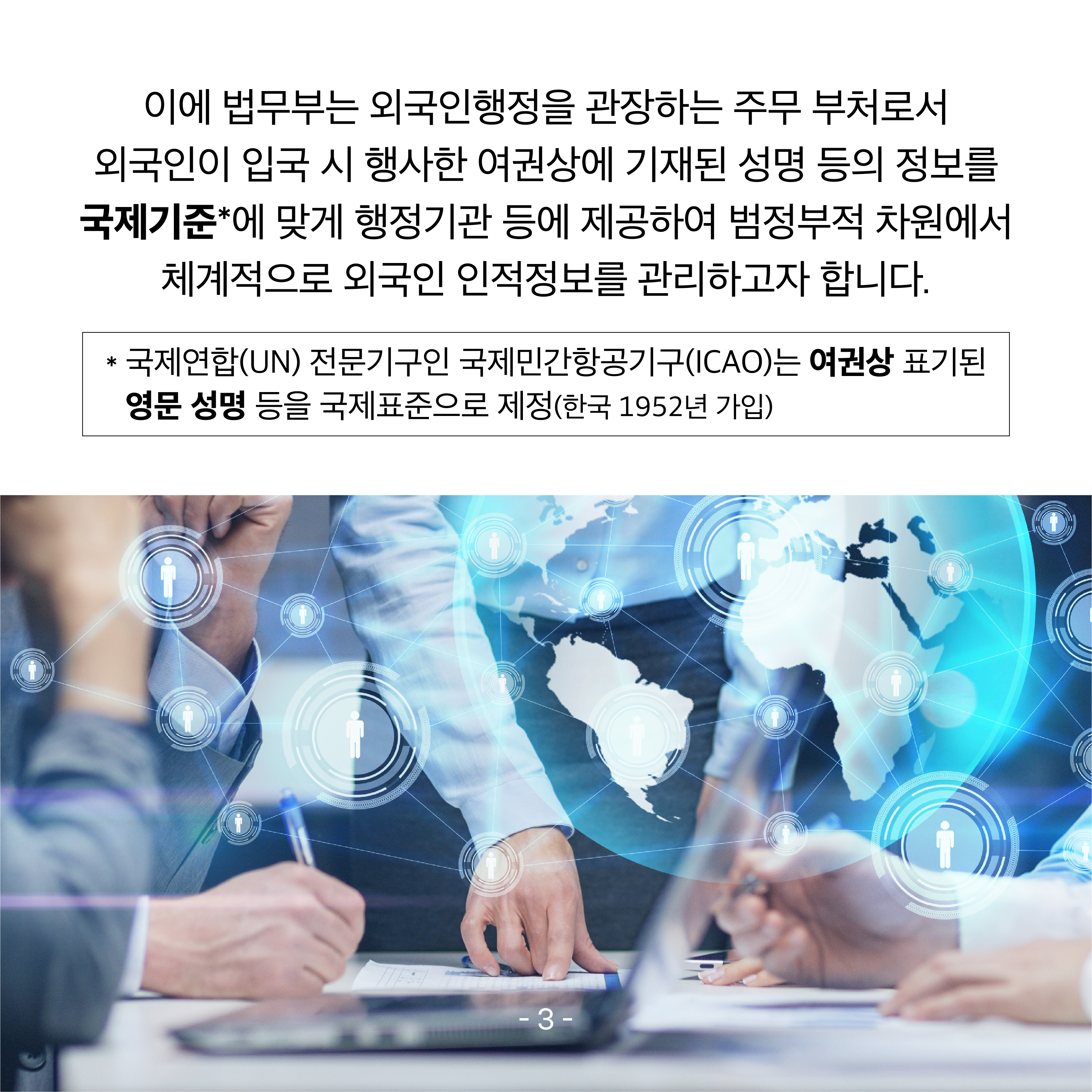 네 번째 카드뉴스입니다. 이에 법무부는 외국인행정을 관장하는 주무 부처로서 외국인이 입국 시 행사한 여권상에 기재된 성명 등의 정보를 국제기준*에 맞게 행정기관 등에 제공하여 범정부적 차원에서 체계적으로 외국인 인적정보를 관리하고자 합니다.  * 국제연합(UN) 전문기구인 국제민간항공기구(ICAO)는 여권상 표기된 영문 성명 등을 국제표준으로 제정(한국 1952년 가입)