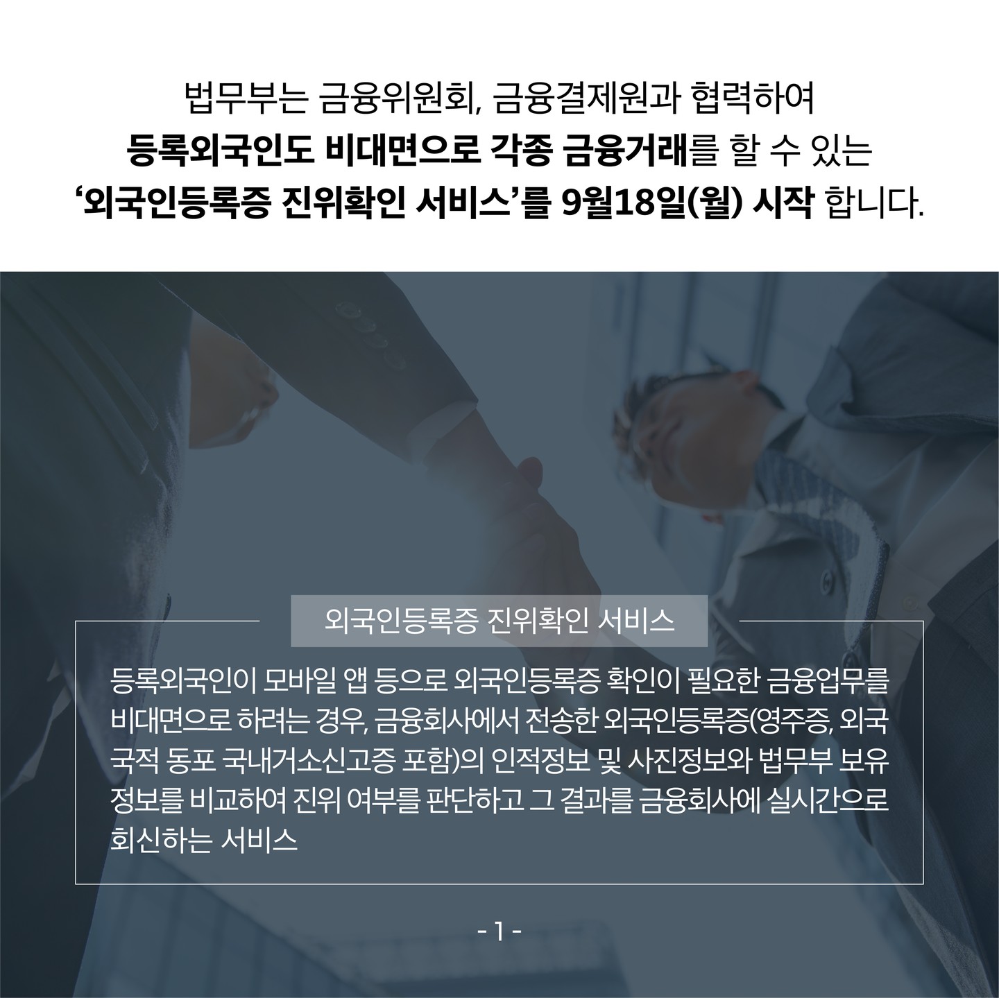 두번 째 장입니다. 이미지는 양복을 입은 두 사람이 악수를 하고 있는 모습을 아래에서 찍은 사진입니다 . 텍스트는 다음과 같습니다. 법무부는 금융위원회 금융결제원과 협력하여 등록외국인도 비대면으로 각종 금융거래를 할 수 있는 외국인등록증 진위확인 서비스를 구월 십팔일 월요일에 시작합니다 외국인등록증 진위확인 서비스란 등록외국인이 모바일 앱 등으로 외국인등록증 확인이 필요한 금융업무를 비대면으로 하려는 경우, 금융회사에서 전송할 외국인 등록증 영주증, 외국국적 동포 국내거소신고증 포함 의인적정보 및 사진정보와 법무부 보유 정보를 비교하여 진위 여부를 판단하고 그 결과를 금융회사에 실시간으로 회신하는 서비스입니다. 