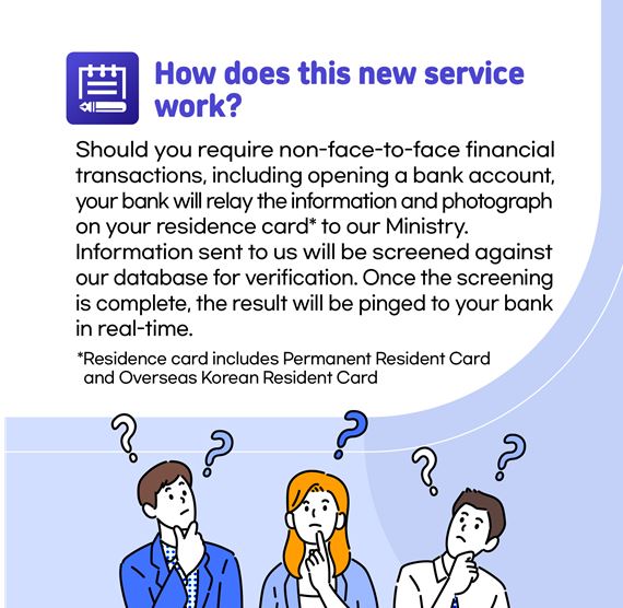 How does this new service work? Should you require non-face-to-face financial transactions, including opening a bank account, Your bank will relay the information and photograph on our residence card to our Ministry. Information sent to us will be screened against our database for verification. Once the screening is complete, the result will be pinged to your bank in real time.  Residence card includes Permanent Resident Card and Overseas Korean Resident Card 