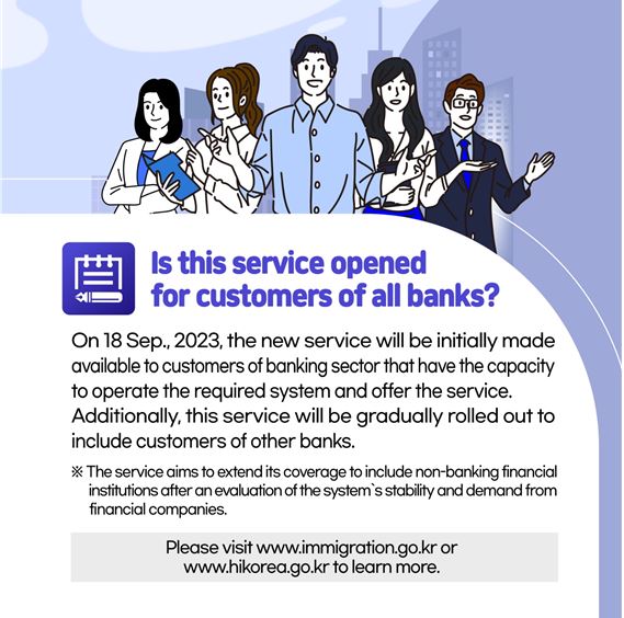 Is this service opened for customers of all banks? On 18 Sep., 2023, the new service will be initially made available to customers of banking sector that have the capacity to operate the required system and offer the service. Additionally, this service will be gradually rolled out to include customers of other banks.  The service aims to extend its coverage to include non-banking financial institutions after an evaluation of the system’s stability and demand from financial companies.  Please visit www.immigration.go.kr or www.hikorea.go.kr to learn more. 