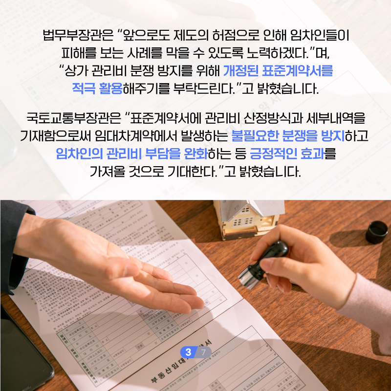네번째 페이지입니다. 법무부장관은 '앞으로도 제도의 허점으로 인해 임차인들이 피해를 보는 사레를 막을 수 있도록 노력하겠다.'며, '상가 관리비 분쟁 방지를 위해 개정된 표준계약서를 적극 활용해주시기를 부탁드린다.'고 밝혔습니다. 국토교통부장관은 '표준계약서에 관리비 산정방식과 세부내역을 기재함으로써 임대차계약에서 발생하는 불필요한 분쟁을 방지하고 임차인의 관리비 부담을 완화하는 등 긍정적인 효과를 가져올 것으로 기대한다.'고 밝혔습니다.