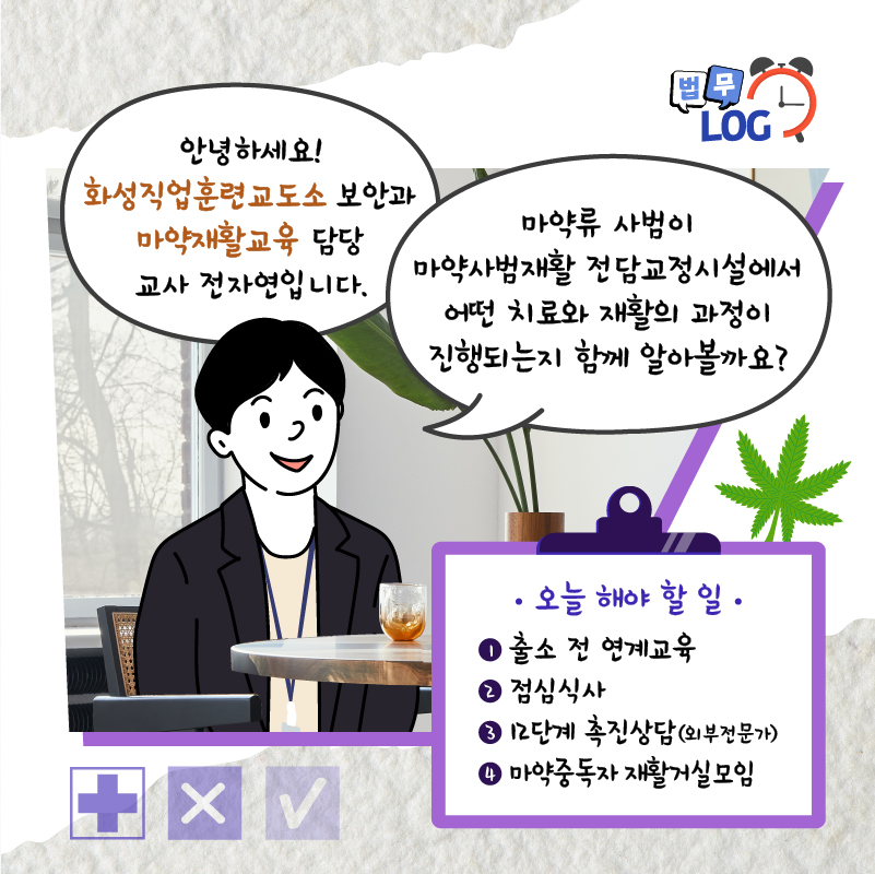 두번째 페이지입니다. 안녕하세요! 화성직업훈련교도소 보안과 마약재활교육 담당 교사 전자연입니다. 마약류 사범이 마약사범재활 전담교정시설에서 어떤 치료와 재활의 과정이 진행되는지 함께 알아볼까요? 오늘 해야 할 일. 1. 출소 전 연계교육. 2. 점심식사. 3. 12단계 촉진상담(외부전문가) 4. 마약중독자 재활거실모임.