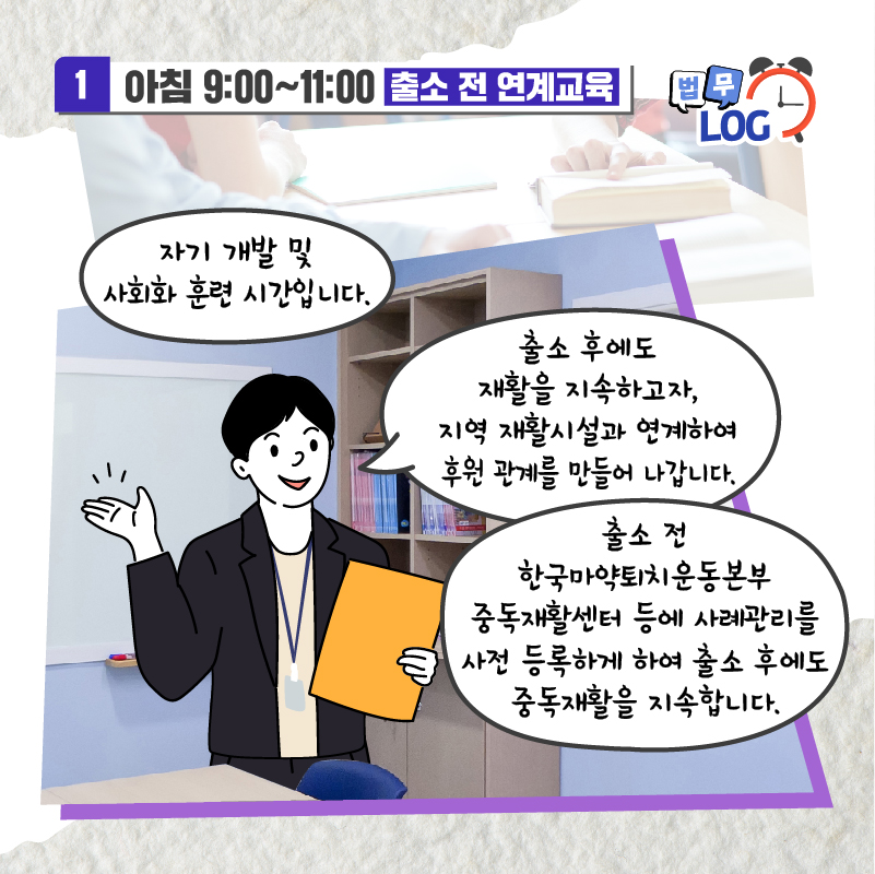 네번째 페이지입니다. 아침 9시부터 11시까지, 출소 전 연계교육. 자기 개발 및 사회화 훈련 시간입니다. 출소 후에도 재활을 지속하고자, 지역 재활시설과 연계하여 후원 관계를 만들어 나갑니다. 출소 전 한국마약퇴치운동본부 중독재활센터 등에 사례관리를 사전 등록하게 하여 출소 후에도 중독재활을 지속합니다.
