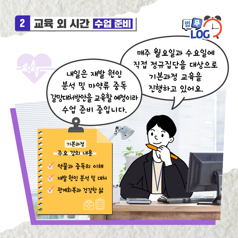 다섯번째 페이지입니다. 교육 외 시간 수업 준비. 매주 월요일과 수요일에 직접 정규집단을 대상으로 기본과정 교육을 진행하고 있어요. 내일은 재발 원인 분석 및 마약류 중독 갈망대처방안을 교육할 예정이라 수업 준비중입니다. 주요 강의 내용은 아래와 같습니다. 약물과 중독의 이해, 재발 원인 분석 및 대처, 관계회복과 건강한 삶.
