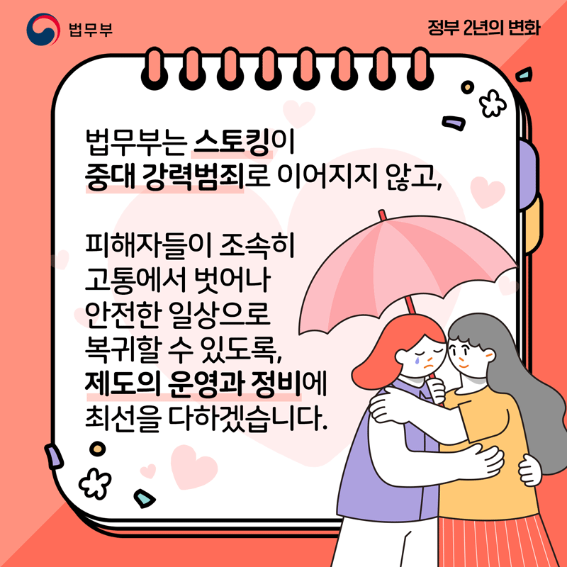 마지막 페이지입니다. 법무부는 스토킹이 중대 강력범죄로 이어지지 않고, 피해자들이 조속히 고통에서 벗어나 안전한 일상으로 복귀할 수 있도록, 제도의 운영과 정비에 최선을 다하겠습니다.
