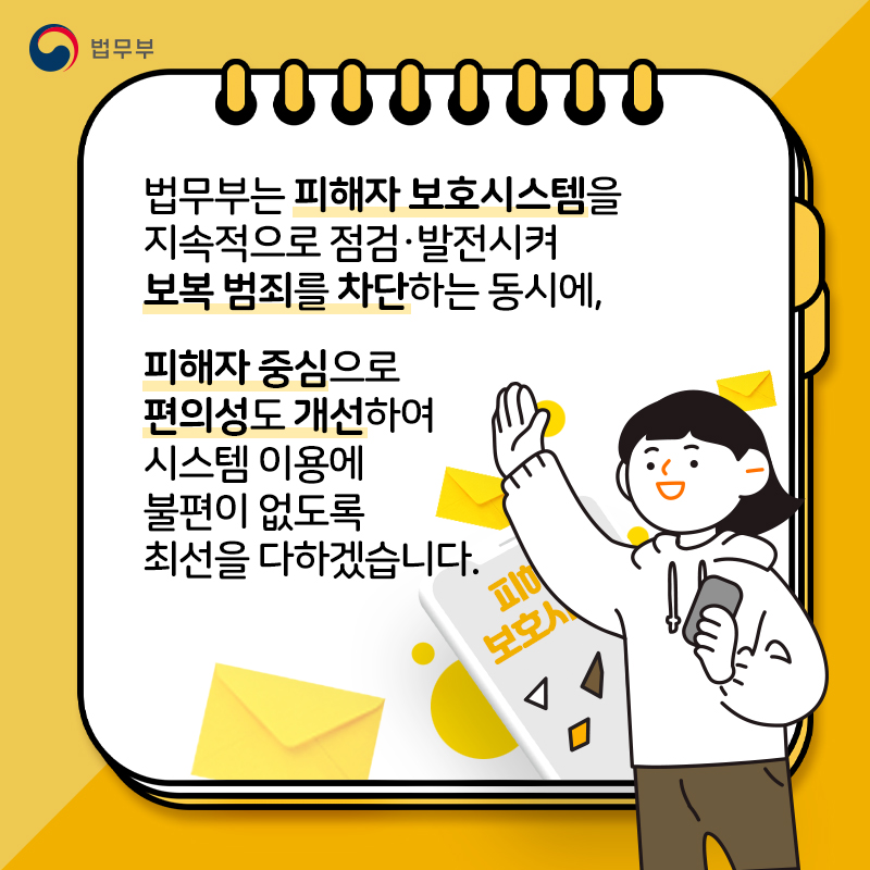 마지막 페이지입니다. 법무부는 피해자 보호시스템을 지속적으로 점검 및 발전시켜 보복 범죄를 차단하는 동시에 피해자 중심으로 편의성도 개선하여 시스템 이용에 불편이 없도록 최선을 다하겠습니다. 끝.