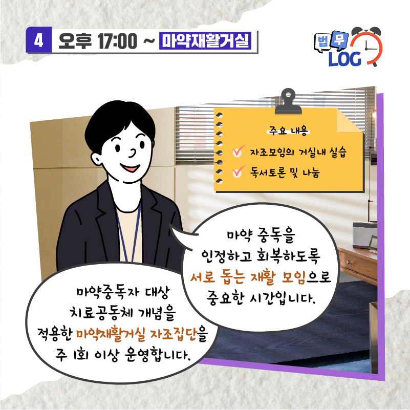 일곱번째 페이지입니다. 오후 5시부터는 마약재활거실. 마약 중독을 인정하고 회복하도록 서로 돕는 재활 모임으로 중요한 시간입니다. 마약중독자 대상 치료공동체 개념을 적용한 마약재활거실 자조집단을 주 1회 이상 운영합니다. 주요 내용은 아래와 같습니다. 자조모임의 거실 내 실습, 독서토론 및 나눔.