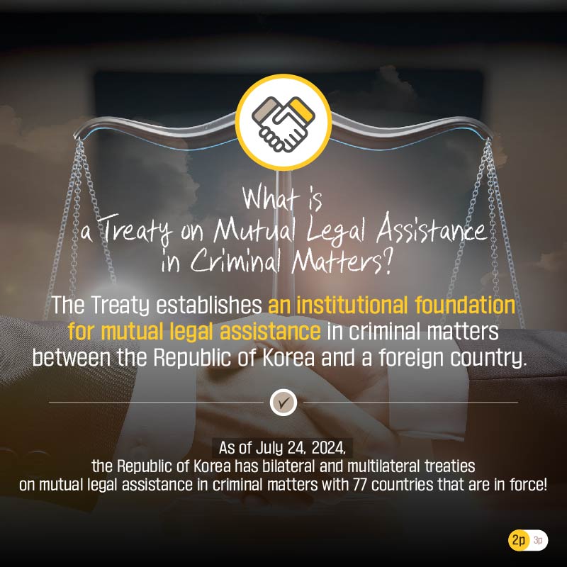 Second page. What is a Treaty on Mutual Legal Assistance in Criminal Matters?  The Treaty establishes an institutional foundation for mutual legal assistance in criminal matters between the Republic of Korea and a foreign country.   As of July 24, 2024, the Republic of Korea has bilateral and multilateral treaties on mutual legal assistance in criminal matters with 77 countries that are in force!