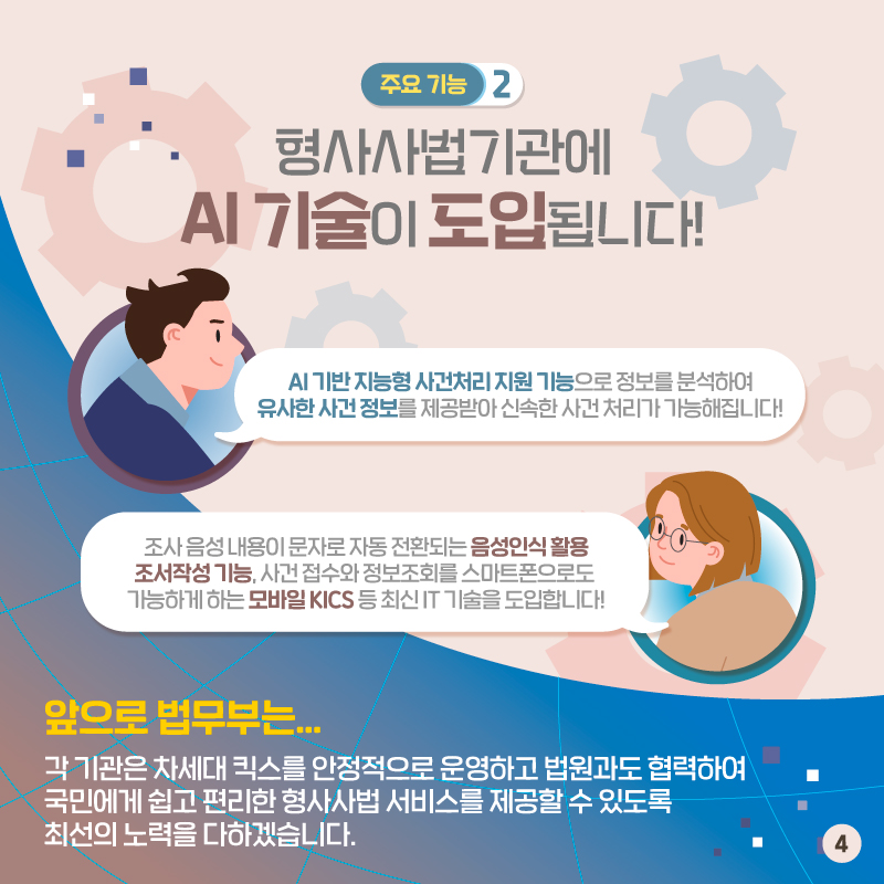 네번째 페이지입니다. 두번째 주요 기능. 형사사법기관에 AI 기술이 도입됩니다. AI 기반 지능형 사건처리 지원 기능으로 정보를 분석하여 유사한 사건 정보를 제공받아 신속한 사건 처리가 가능해집니다. 조사 음성 내용이 문자로 자동 전환되는 음성인식 활용 조서작성 기능, 사건 접수와 정보조회를 스마트폰으로도 가능하게 하는 모바일 KICS 등 최신 IT 기술을 도입합니다. 앞으로 법무부는, 각 기관은 차세대 킥스를 안정적으로 운영하고 법원과도 협력하여 국민에게 쉽고 편리한 형사사법 서비스를 제공할 수 있도록 최선의 노력을 다하겠습니다. 끝.