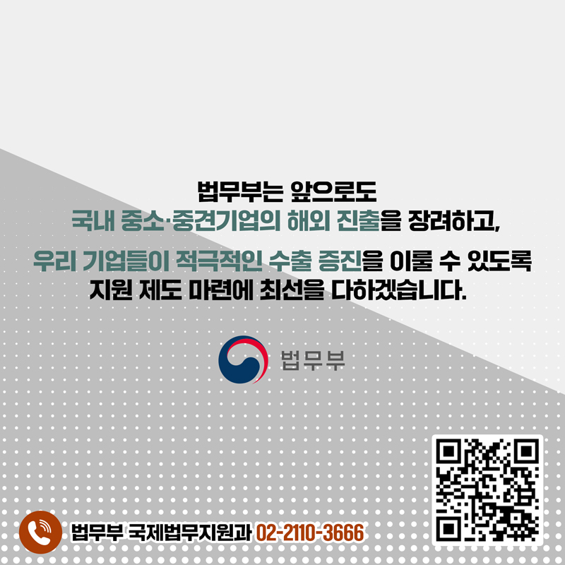 마지막 페이지입니다. 법무부는 앞으로도 국내 중소·중견기업의 해외 진출을 장려하고, 우리 기업들이 적극적인 수출 증진을 이룰 수 있도록 지원 제도 마련에 최선을 다하겠습니다. 법무부 국제법무지원과 02-2110-3666. 끝.