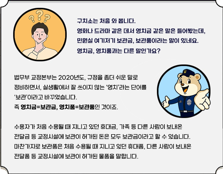 "구치소는 처음 와 봅니다. 영화나 드라마 같은데서 영치금 같은 말은 들어봤는데 민원실 여기저기 보관금, 보관품이라는 말이 있네요. 영치금, 영치품과는 다른 말인가요? 법무부 교정본부는 2020년도 규정을 좀더 쉬운 말로 정비하면서 ‘영치’라는 단어를 ‘보관’이라고 바꾸었습니다. 즉, 영치금=보관금, 영치품=보관품인 것이죠. 수용자가 처음 수용될 때 지니고 있던 휴대금, 가족 등 다른 사람이 보내온 전달금 등 교정시설에 보관이 허가된 돈은 모두 보관금이라고 할 수 있습니다. 마찬가지로 보관품은 처음 수용될 때 지니고 있던 휴대품, 다른 사람이 보내온 전달품 등 교정시설에 보관이 허가된 물품을 말합니다."