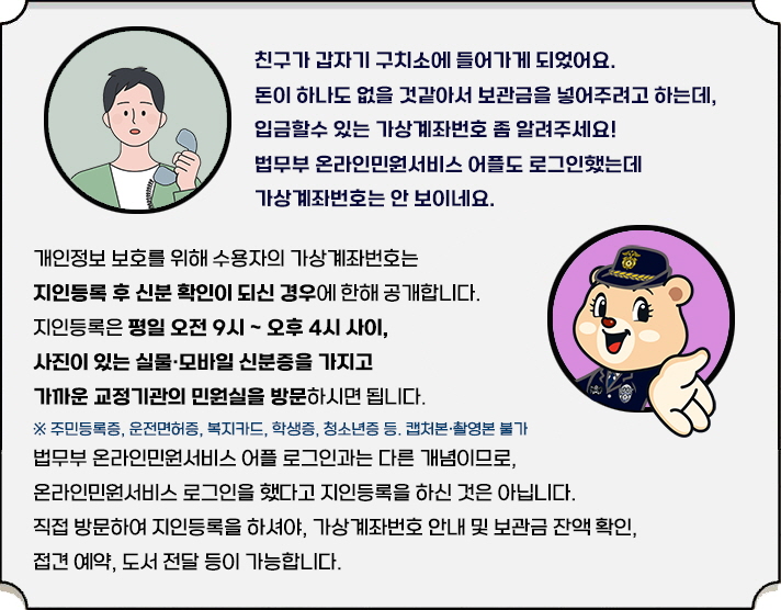 "친구가 갑자기 들어가게 되었어요. 돈이 하나도 없을 것 같아서 보관금을 넣어주려고 하는데, 입금할 수 있는 가상계좌번호 좀 알려주세요! 법무부 온라인민원서비스 어플도 로그인했는데 가상계좌번호는 안 보이네요. 개인정보 보호를 위해 수용자의 가상계좌번호는 지인등록 후 신분확인이 되신 경우에 한해 공개합니다. 지인등록은 평일 오전 9시~오후 4시 사이, 사진이 있는 실물·모바일 신분증을 가지고 가까운 교정기관의 민원실을 방문하시면 됩니다. ※ 주민등록증, 운전면허증, 복지카드, 학생증, 청소년증 등, 캡처본·촬영본 불가 법무부 온라인민원서비스 어플 로그인과는 다른 개념이므로, 온라인민원서비스 로그인을 했다고 지인등록을 하신 것은 아닙니다. 직접 방문하여 지인등록을 하셔야, 가상계좌번호 안내 및 보관금 잔액 확인, 접견 예약, 도서 전달 등이 가능합니다."