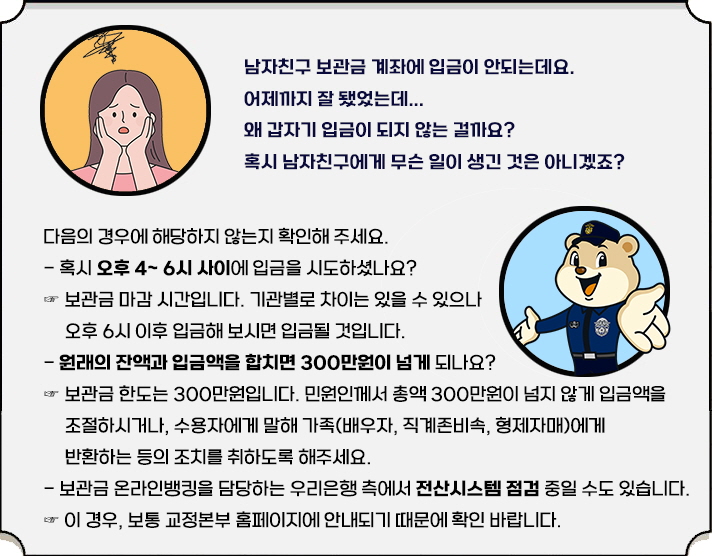 "남자친구 보관금 계좌에 입금이 안되는데요. 어제까지 잘 됐었는데... 왜 갑자기 입금이 되지 않는 걸까요? 혹시 무슨 일이 생긴 것은 아니겠죠? 다음의 경우에 해당하지 않는지 확인해 주세요. - 혹시 오후 4시~ 6시 사이에 입금을 시도하셨나요? ☞ 보관금 마감 시간입니다. 기관 별로 차이는 있을 수 있으나, 오후 6시 이후 입금해 보시면 입금될 것입니다. - 원래의 잔액과 입금액을 합치면 300만원이 넘게 되나요? ☞ 보관금 한도는 300만원입니다. 민원인께서 총액 300만원이 넘지 않게 입금액을 조절하시거나, 수용자에게 말해 가족(배우자, 직계존비속, 형제자매)에게 반환하는 등의 조치를 취하도록 해주세요. - 보관금 온라인뱅킹을 담당하는 우리은행 측에서 전산시스템 점검 중일 수도 있습니다. ☞ 이 경우, 보통 교정본부 홈페이지에 안내되기 때문에 확인 바랍니다."