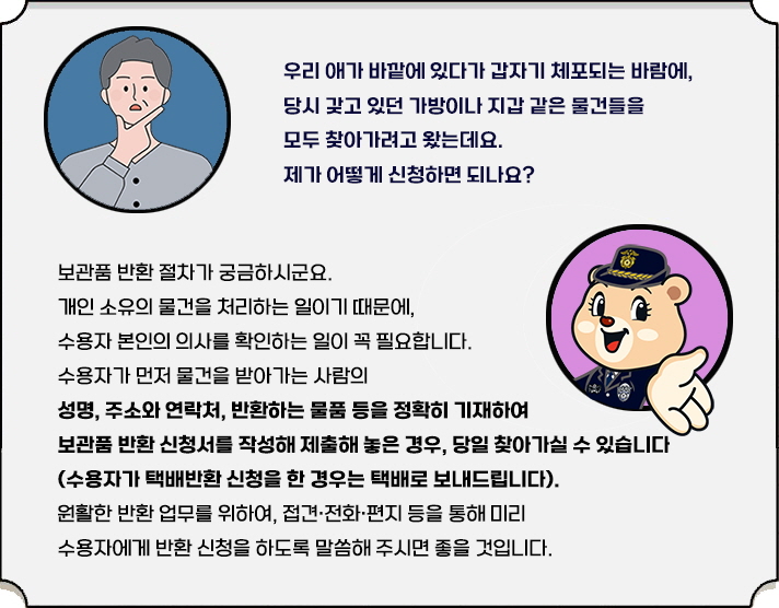 "우리 애가 바깥에 있다가 갑자기 체포되는 바람에, 당시 갖고 있던 가방이나 지갑 같은 물건들을 모두 찾아가려고 왔는데요. 제가 어떻게 신청하면 되나요?  보관품 반환 절차가 궁금하시군요.  개인 소유의 물건을 처리하는 일이기 때문에, 수용자 본인의 의사를 확인하는 일이 꼭 필요합니다. 수용자가 먼저 물건을 받아가는 사람의 성명, 주소와 연락처, 반환하는 물품 등을 정확히 기재하여 보관품 반환 신청서를 작성해 제출해 놓은 경우, 당일 찾아가실 수 있습니다 (수용자가 택배반환 신청을 한 경우는 택배로 보내드립니다).  원활한 반환 업무를 위하여, 접견·전화·편지 등을 통해 미리 수용자에게 반환 신청을 하도록 말씀해 주시면 좋을 것입니다. "