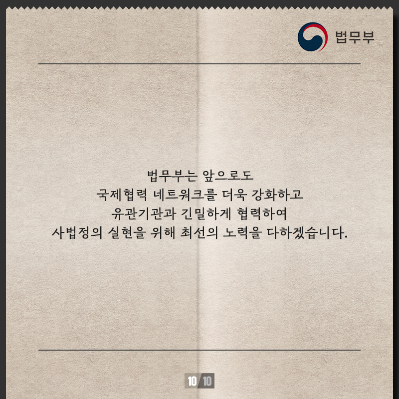  열번째 페이지입니다. 법무부는 앞으로도 국제협력 네트워크를 더욱 강화하고 유관기관과 긴밀하게 협력하여 사법정의 실현을 위해 최선의 노력을 다하겠습니다. 끝.