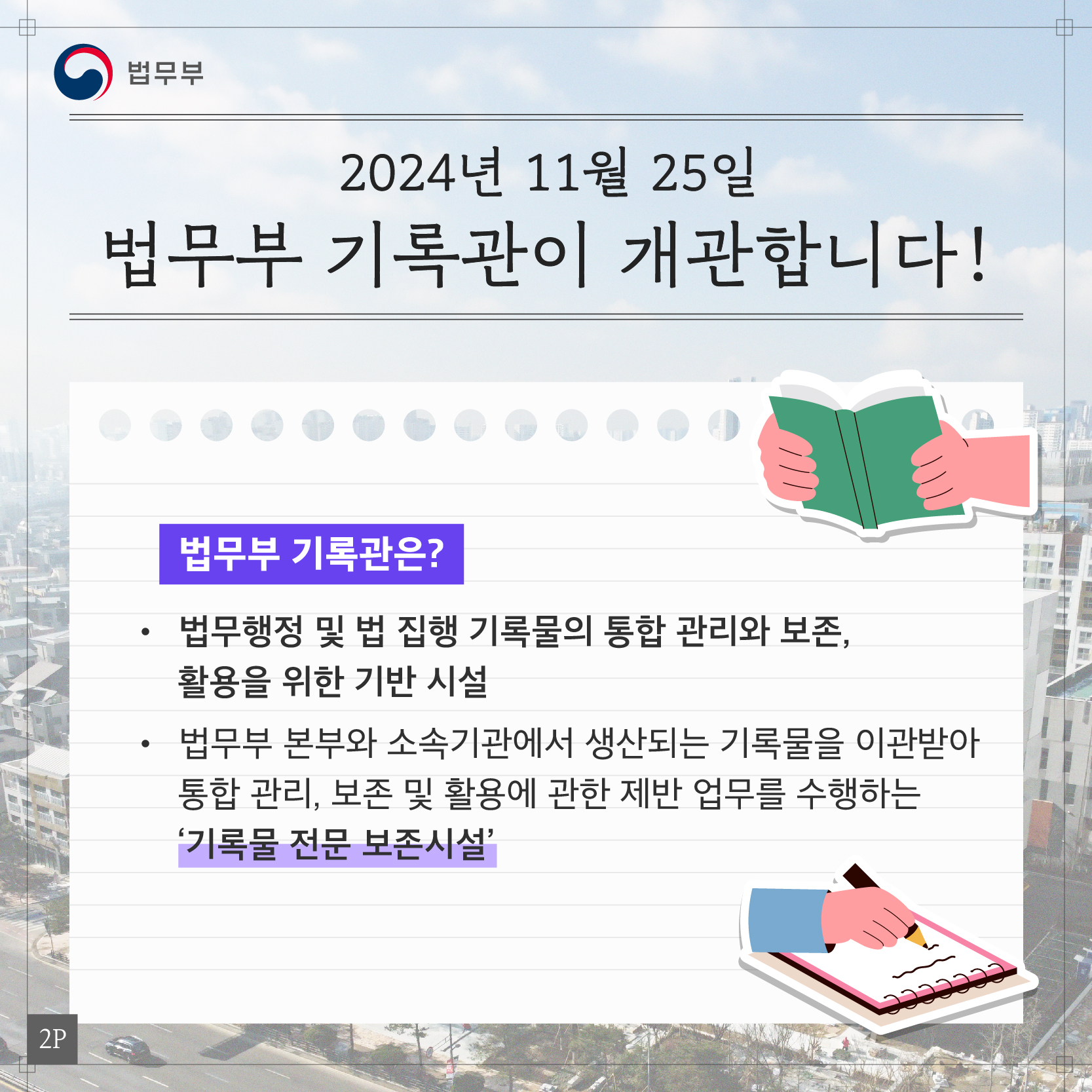 두번째 페이지입니다. 2024년 11월 25일 법무부 기록관이 개관합니다! 법무부 기록관은? 법무행정 및 집행 기록물의 통합 관리와 보존, 활용을 위한 기반 시설. 법무부 본부와 소속기관에서 생산되는 기록물을 이관받아 통합 관리, 보존 및 활용에 관한 제반 업무를 수행하는 '기록물 전문 보존시설'.