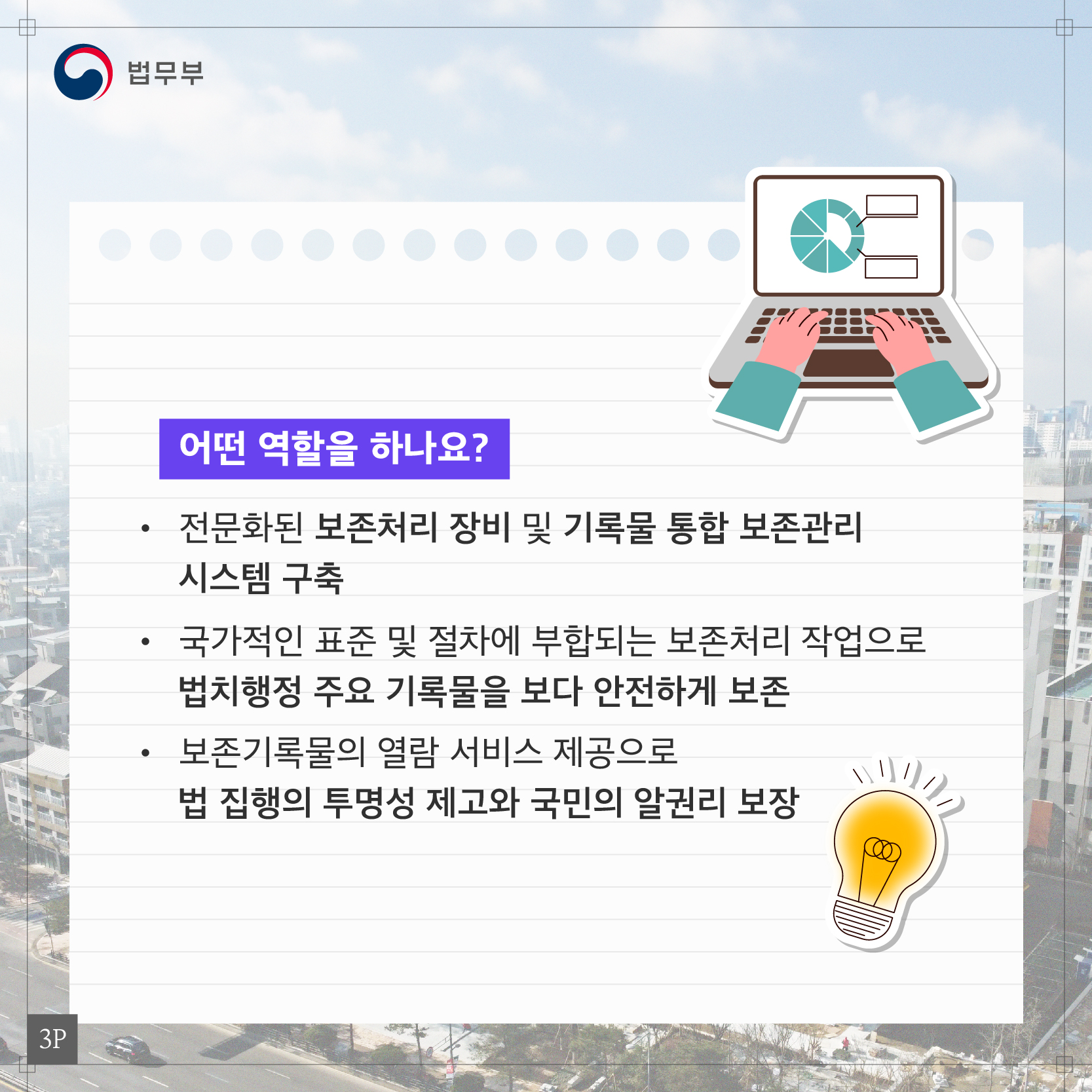 세번째 페이지입니다. 어떤 역할을 하나요? 전문화된 보존처리 장비 및 기록물 통합 보존관리 시스템 구축. 국가적인 표준 및 절차에 부합되는 보존처리 작업으로 법치행정 주요 기록물을 보다 안전하게 보존. 보존기록물의 열람 서비스 제공으로 법 집행의 투명성 제고와 국민의 알권리 보장.