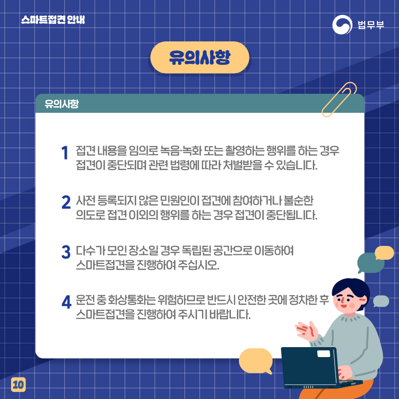 열번째 페이지입니다. 유의사항을 안내해드립니다. 1번, 접견 내용을 임의로 녹음 및 녹화 또는 촬영하는 행위를 하는 경우 접견이 중단되며 관련 법령에 따라 처벌받을 수 있습니다. 2번, 사전 등록되지 않은 민원인이 젖ㅂ견에 참여하거나 불순한 의도로 접견 이외의 행위를 하는 경우 접견이 중단됩니다. 3번, 다수가 모인 장소일 경우 독립된 공간으로 이동하여 스마트접견을 진행하여 주십시오. 4번, 운전 중 화상통화는 위험하므로 반드시 안전한 곳에 정차한 후 스마트접견을 진행하여 주시기 바랍니다. 끝.