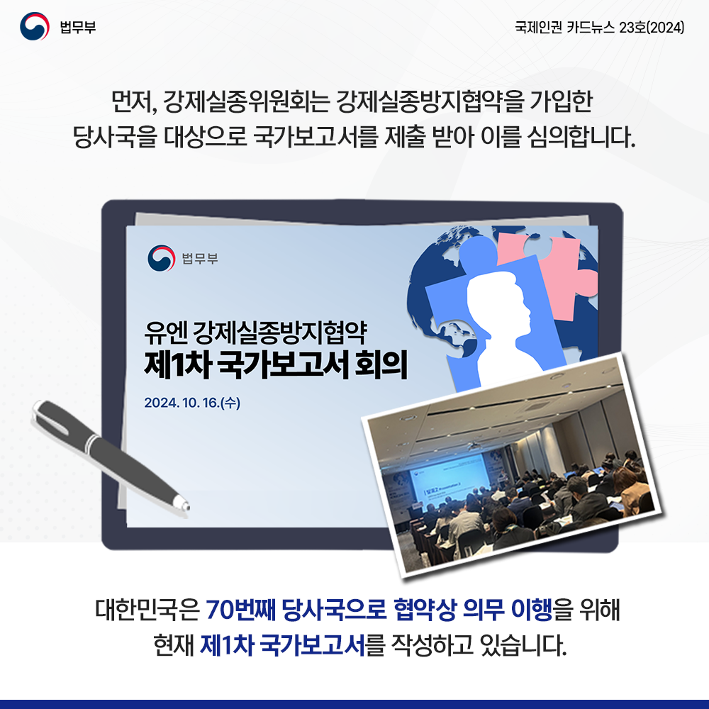 먼저 강제실종위원회는 당사국을 대상으로 국가보고서를 제출 받아 이를 심의. 대한민국은 70번째 당사국으로 협약상 의무 이행을 위해 현재 제1차 국가보고서를 작성하고 있음. 