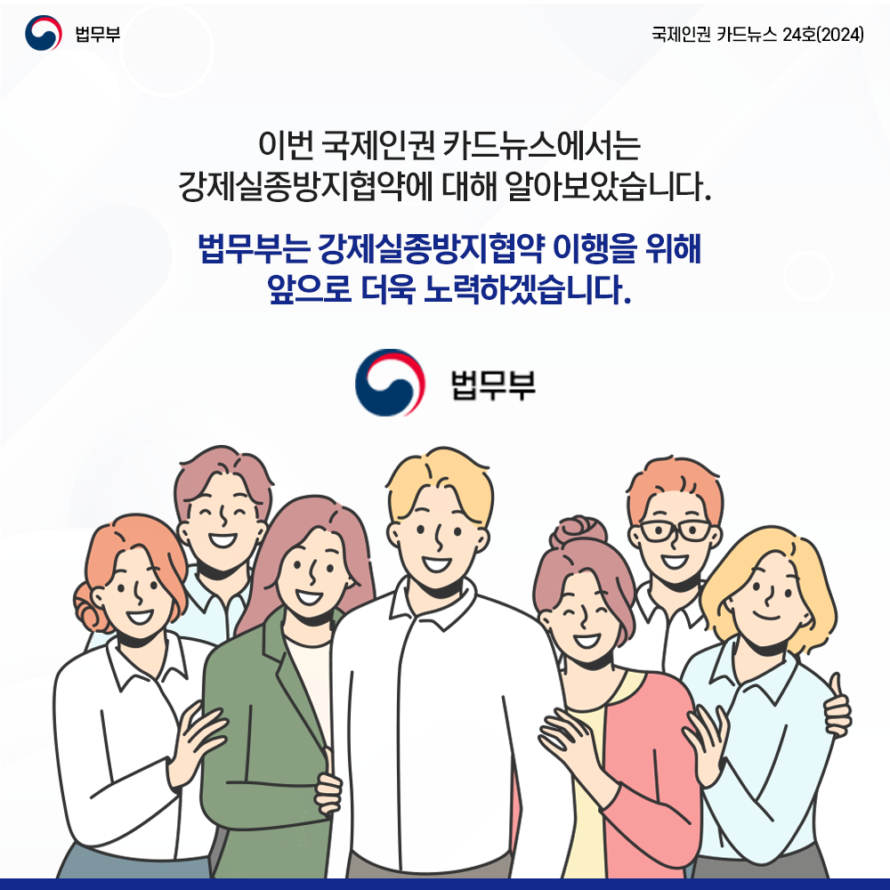 이번 국제인권 카드뉴스에서는 강제실종방지협약에 대해 알아보았습니다. 법무부는 강제실종방지협약 이행을 위해 앞으로 더욱 노력하겠습니다